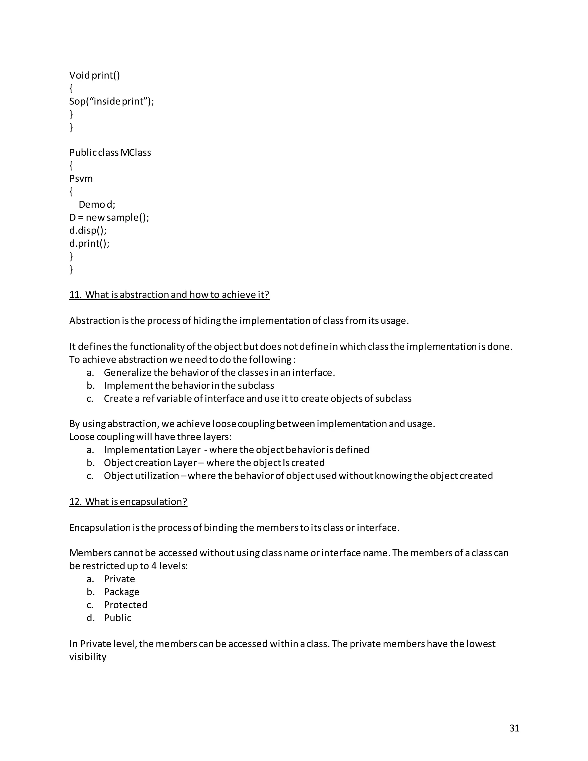 31
Voidprint()
{
Sop(“insideprint”);
}
}
PublicclassMClass
{
Psvm
{
Demod;
D = newsample();
d.disp();
d.print();
}
}
11. What isabstractionand howto achieve it?
Abstractionisthe processof hidingthe implementationof classfromitsusage.
It definesthe functionalityof the objectbutdoesnotdefineinwhichclassthe implementationisdone.
To achieve abstractionwe needtodothe following:
a. Generalize the behaviorof the classesinaninterface.
b. Implementthe behaviorinthe subclass
c. Create a ref variable of interface anduse itto create objectsof subclass
By usingabstraction,we achieve loosecouplingbetweenimplementationandusage.
Loose couplingwill have three layers:
a. ImplementationLayer - where the objectbehaviorisdefined
b. ObjectcreationLayer– where the objectIscreated
c. Objectutilization –where the behaviorof objectusedwithoutknowingthe objectcreated
12. What isencapsulation?
Encapsulationisthe processof binding the memberstoitsclassor interface.
Memberscannotbe accessedwithoutusingclassname orinterface name.The membersof aclasscan
be restrictedupto 4 levels:
a. Private
b. Package
c. Protected
d. Public
In Private level,the memberscanbe accessed withinaclass.The private membershave the lowest
visibility
 