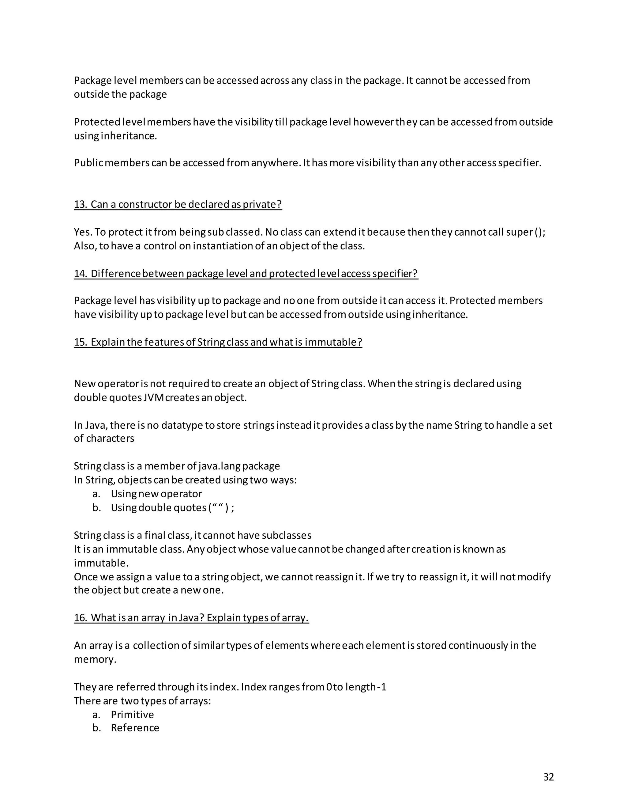 32
Package level memberscanbe accessedacrossany classin the package.It cannotbe accessedfrom
outside the package
Protectedlevelmembershave the visibilitytill package level howevertheycanbe accessedfromoutside
usinginheritance.
Publicmemberscanbe accessedfromanywhere.Ithasmore visibilitythananyotheraccessspecifier.
13. Can a constructor be declaredasprivate?
Yes.To protect itfrom beingsubclassed.Noclass can extenditbecause thentheycannotcall super();
Also, tohave a control oninstantiationof anobjectof the class.
14. Differencebetweenpackage level andprotectedlevelaccessspecifier?
Package level hasvisibility uptopackage and noone from outside itcanaccess it.Protectedmembers
have visibility uptopackage level butcanbe accessedfromoutside usinginheritance.
15. Explainthe featuresof Stringclassandwhatis immutable?
Newoperatorisnot requiredto create an objectof Stringclass.Whenthe stringis declaredusing
double quotesJVMcreatesanobject.
In Java,there isno datatype tostore stringsinsteaditprovidesaclassbythe name String tohandle a set
of characters
Stringclassis a memberof java.langpackage
In String,objectscanbe createdusingtwo ways:
a. Usingnewoperator
b. Usingdouble quotes(““ ) ;
Stringclassis a final class,itcannot have subclasses
It isan immutable class.Anyobjectwhose valuecannotbe changedaftercreationisknownas
immutable.
Once we assigna value toa stringobject,we cannotreassignit.If we try to reassignit,it will notmodify
the objectbut create a newone.
16. What isan array inJava? Explaintypesof array.
An array isa collectionof similartypesof elementswhereeachelementisstoredcontinuouslyinthe
memory.
Theyare referredthroughitsindex.Index rangesfrom0to length-1
There are twotypesof arrays:
a. Primitive
b. Reference
 