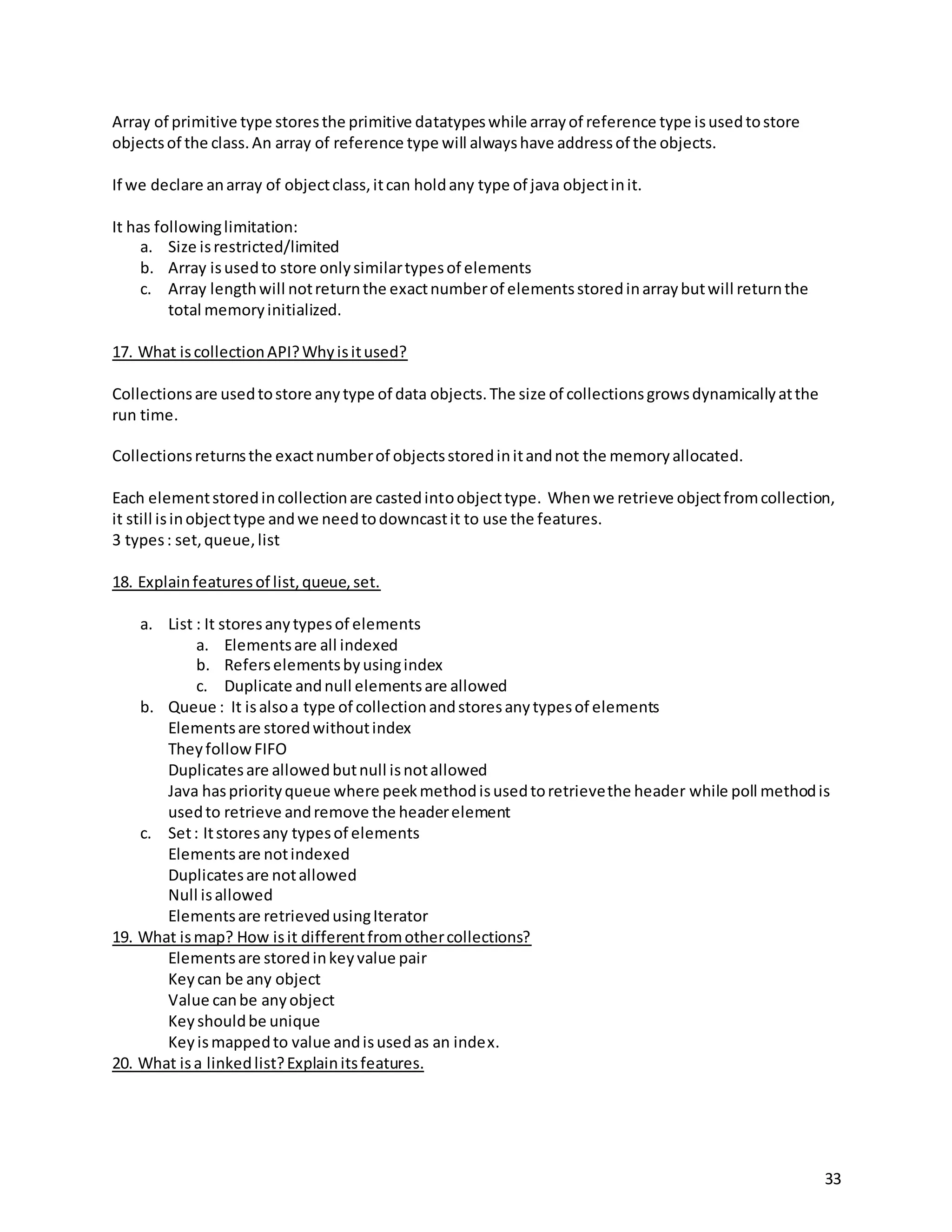 33
Array of primitive type storesthe primitive datatypeswhile arrayof reference type isusedtostore
objectsof the class.An array of reference type will alwayshave addressof the objects.
If we declare anarray of objectclass,itcan holdany type of java objectinit.
It has followinglimitation:
a. Size isrestricted/limited
b. Array isusedto store onlysimilartypesof elements
c. Array lengthwill notreturnthe exactnumberof elementsstoredinarraybutwill returnthe
total memoryinitialized.
17. What iscollectionAPI?Whyisitused?
Collectionsare usedtostore anytype of data objects.The size of collectionsgrowsdynamicallyatthe
run time.
Collectionsreturnsthe exactnumberof objectsstoredinitandnot the memoryallocated.
Each elementstoredincollectionare castedintoobjecttype. Whenwe retrieve objectfromcollection,
it still isinobjecttype andwe needtodowncastit to use the features.
3 types: set,queue,list
18. Explainfeaturesof list,queue,set.
a. List : It storesanytypesof elements
a. Elementsare all indexed
b. Referselementsbyusingindex
c. Duplicate andnull elementsare allowed
b. Queue : It isalsoa type of collectionandstoresanytypesof elements
Elementsare storedwithoutindex
TheyfollowFIFO
Duplicatesare allowedbutnull isnotallowed
Java haspriorityqueue where peekmethodisusedtoretrievethe header while poll methodis
usedto retrieve andremove the headerelement
c. Set: Itstoresany typesof elements
Elementsare notindexed
Duplicatesare notallowed
Null isallowed
Elementsare retrievedusingIterator
19. What ismap? How isit differentfromothercollections?
Elementsare storedinkeyvalue pair
Keycan be any object
Value canbe anyobject
Keyshouldbe unique
Keyismappedto value andisusedas an index.
20. What isa linkedlist?Explainitsfeatures.
 