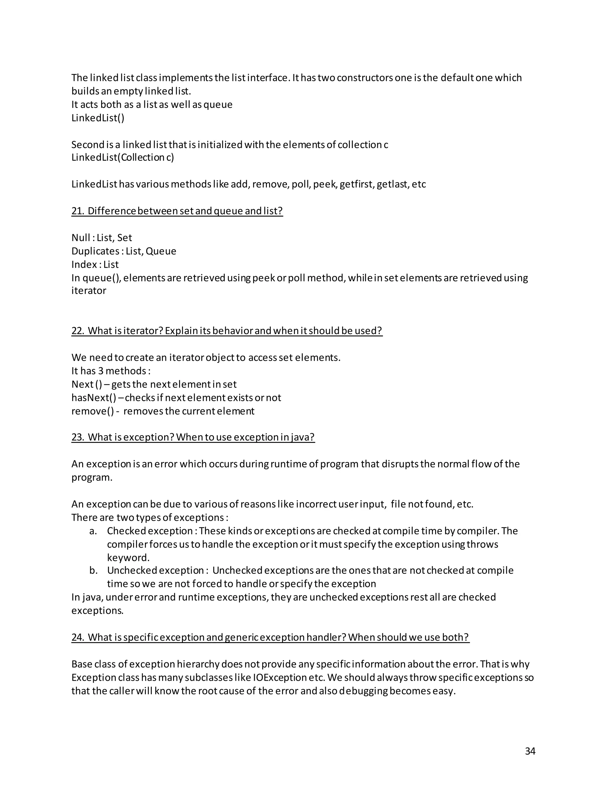 34
The linkedlistclassimplementsthe listinterface.Ithastwoconstructorsone isthe defaultone which
buildsanemptylinkedlist.
It acts both as a listas well asqueue
LinkedList()
Secondisa linkedlistthatisinitializedwiththe elementsof collectionc
LinkedList(Collectionc)
LinkedListhasvariousmethodslike add,remove,poll,peek,getfirst,getlast,etc
21. Differencebetweensetandqueue andlist?
Null :List, Set
Duplicates:List,Queue
Index :List
In queue(),elementsare retrievedusingpeekorpoll method,whileinsetelementsare retrievedusing
iterator
22. What isiterator?Explainitsbehaviorandwhenitshouldbe used?
We needtocreate an iteratorobjectto accessset elements.
It has 3 methods:
Next() – getsthe nextelementinset
hasNext() –checksif nextelementexistsornot
remove() - removesthe currentelement
23. What isexception?Whentouse exceptioninjava?
An exceptionisanerror which occursduringruntime of program that disruptsthe normal flow of the
program.
An exceptioncanbe due to variousof reasonslike incorrectuserinput, file notfound,etc.
There are twotypesof exceptions:
a. Checkedexception:These kindsorexceptionsare checkedatcompile time bycompiler.The
compilerforcesustohandle the exceptionoritmustspecifythe exceptionusingthrows
keyword.
b. Uncheckedexception: Uncheckedexceptionsare the onesthatare notcheckedat compile
time sowe are not forcedto handle orspecifythe exception
In java,undererrorand runtime exceptions,theyare uncheckedexceptionsrestall are checked
exceptions.
24. What isspecificexceptionandgenericexceptionhandler?Whenshouldwe use both?
Base class of exceptionhierarchydoesnotprovide anyspecificinformationaboutthe error.Thatiswhy
Exceptionclasshasmanysubclasseslike IOExceptionetc.We shouldalwaysthrow specificexceptionsso
that the callerwill knowthe rootcause of the error andalsodebuggingbecomeseasy.
 