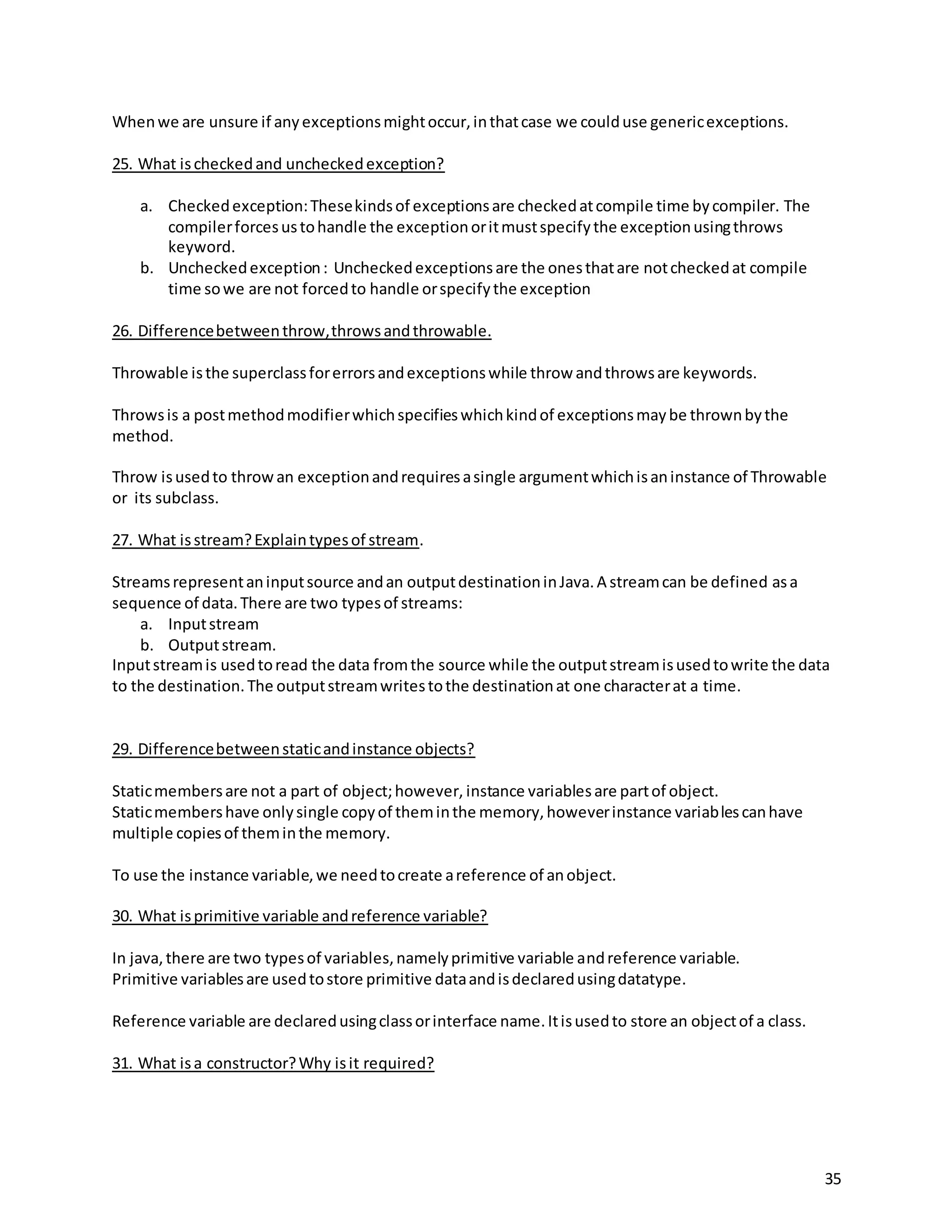 35
Whenwe are unsure if anyexceptionsmightoccur,inthatcase we coulduse genericexceptions.
25. What ischeckedand uncheckedexception?
a. Checkedexception:Thesekindsof exceptionsare checkedatcompile time bycompiler. The
compilerforcesustohandle the exceptionoritmustspecifythe exceptionusingthrows
keyword.
b. Uncheckedexception: Uncheckedexceptionsare the onesthatare notcheckedat compile
time sowe are not forcedto handle orspecifythe exception
26. Differencebetweenthrow,throwsandthrowable.
Throwable isthe superclassforerrorsandexceptionswhile throw andthrowsare keywords.
Throwsis a postmethodmodifierwhichspecifieswhichkindof exceptionsmaybe thrownbythe
method.
Throw isusedto throwan exceptionandrequiresasingle argumentwhichisaninstance of Throwable
or its subclass.
27. What isstream?Explaintypesof stream.
Streamsrepresentaninputsource andan outputdestinationinJava.A streamcan be defined asa
sequence of data.There are two typesof streams:
a. Inputstream
b. Outputstream.
Inputstreamis usedtoread the data fromthe source while the outputstreamisusedtowrite the data
to the destination.The outputstreamwritestothe destinationat one characterat a time.
29. Differencebetweenstaticandinstance objects?
Staticmembersare not a part of object;however, instance variablesare partof object.
Staticmembershave onlysingle copyof theminthe memory,howeverinstance variablescanhave
multiple copiesof theminthe memory.
To use the instance variable,we needtocreate areference of anobject.
30. What isprimitive variable andreference variable?
In java,there are two typesof variables,namelyprimitive variable andreference variable.
Primitive variablesare usedtostore primitive dataandisdeclaredusingdatatype.
Reference variable are declaredusingclassorinterface name.Itisusedto store an objectof a class.
31. What isa constructor?Why isit required?
 