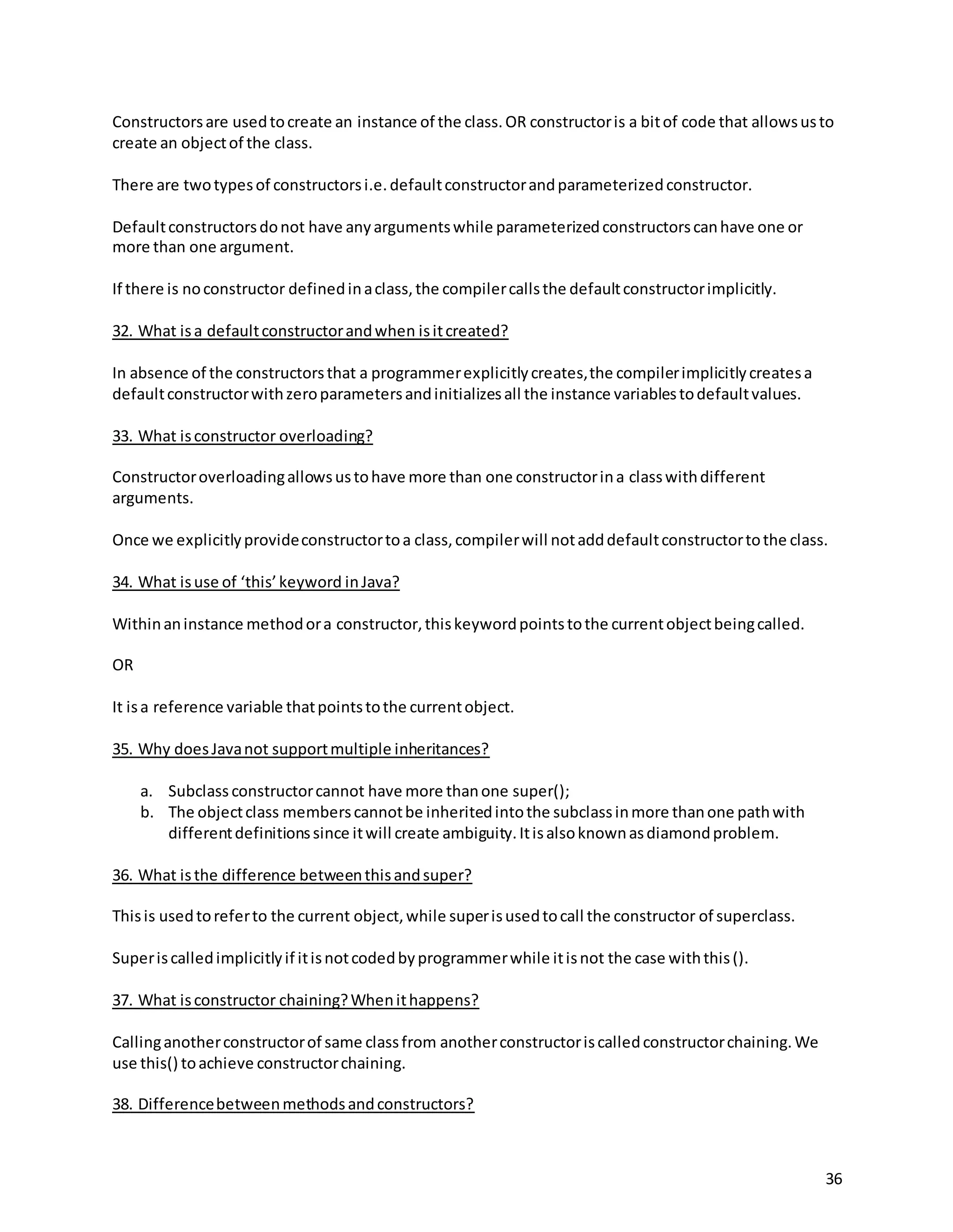 36
Constructorsare usedtocreate an instance of the class.OR constructoris a bitof code that allowsusto
create an objectof the class.
There are twotypesof constructorsi.e.defaultconstructorandparameterizedconstructor.
Defaultconstructorsdonot have anyargumentswhile parameterizedconstructorscanhave one or
more than one argument.
If there is noconstructor definedinaclass,the compilercallsthe defaultconstructorimplicitly.
32. What isa defaultconstructorandwhen isitcreated?
In absence of the constructorsthat a programmerexplicitlycreates,the compilerimplicitlycreatesa
defaultconstructorwithzeroparametersandinitializesall the instance variablestodefaultvalues.
33. What isconstructor overloading?
Constructoroverloadingallowsustohave more than one constructorina classwithdifferent
arguments.
Once we explicitlyprovideconstructortoa class,compilerwill notadddefaultconstructortothe class.
34. What isuse of ‘this’keyword inJava?
Withinaninstance methodora constructor,thiskeywordpointstothe currentobjectbeingcalled.
OR
It isa reference variable thatpointstothe currentobject.
35. Why doesJavanot supportmultiple inheritances?
a. Subclass constructorcannot have more thanone super();
b. The objectclass memberscannotbe inheritedintothe subclassinmore thanone pathwith
differentdefinitionssince itwill create ambiguity.Itisalsoknownasdiamondproblem.
36. What isthe difference betweenthisandsuper?
Thisis usedtoreferto the current object,while superisusedtocall the constructor of superclass.
Superiscalledimplicitlyif itisnotcodedbyprogrammerwhile itisnot the case withthis().
37. What isconstructor chaining?Whenithappens?
Callinganotherconstructorof same classfrom anotherconstructoriscalledconstructorchaining.We
use this() toachieve constructorchaining.
38. Differencebetweenmethodsandconstructors?
 