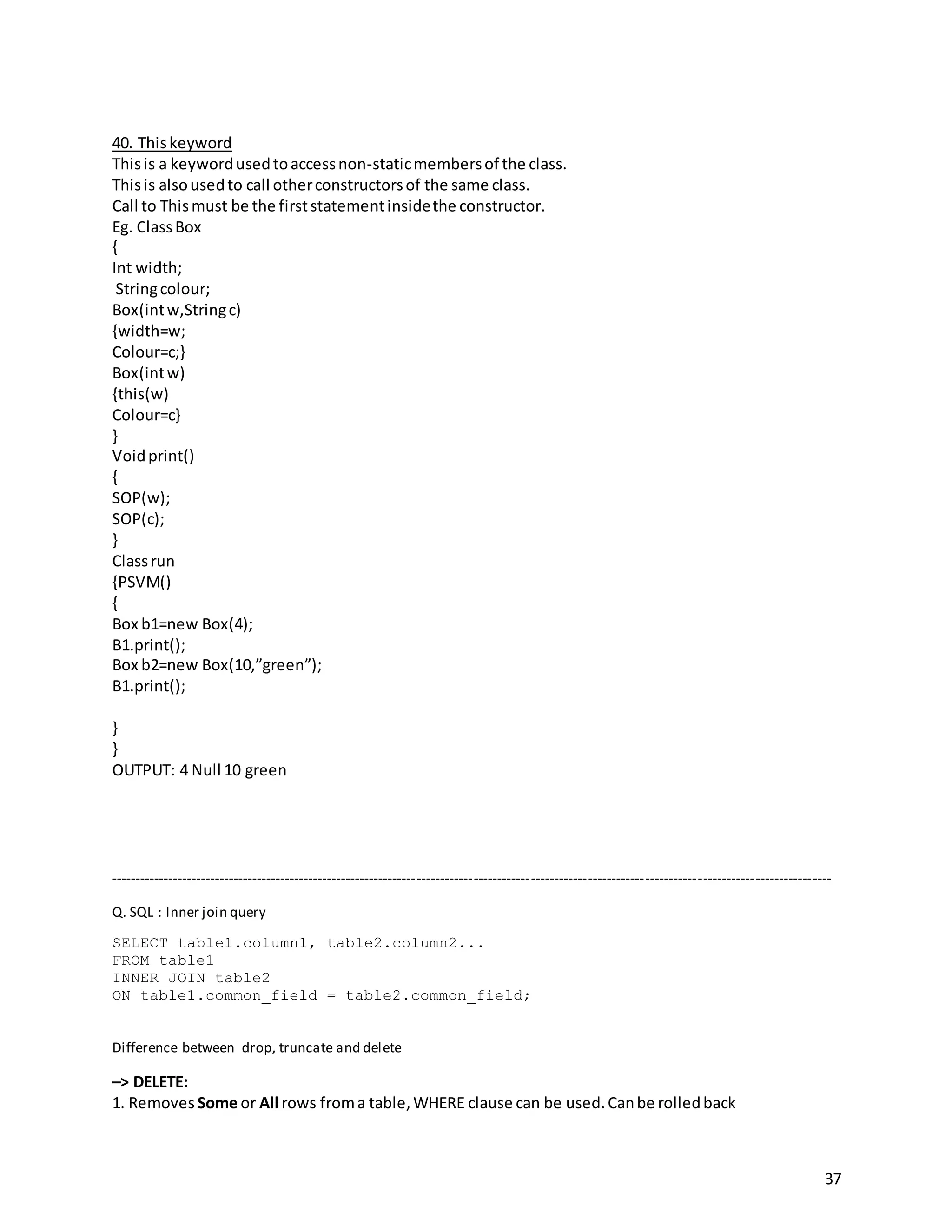 37
40. Thiskeyword
Thisis a keywordusedtoaccessnon-staticmembersof the class.
Thisis alsousedto call otherconstructorsof the same class.
Call to Thismust be the firststatementinsidethe constructor.
Eg. ClassBox
{
Int width;
Stringcolour;
Box(intw,Stringc)
{width=w;
Colour=c;}
Box(intw)
{this(w)
Colour=c}
}
Voidprint()
{
SOP(w);
SOP(c);
}
Classrun
{PSVM()
{
Box b1=new Box(4);
B1.print();
Box b2=new Box(10,”green”);
B1.print();
}
}
OUTPUT: 4 Null 10 green
--------------------------------------------------------------------------------------------------------------------------------------------------------
Q. SQL : Inner join query
SELECT table1.column1, table2.column2...
FROM table1
INNER JOIN table2
ON table1.common_field = table2.common_field;
Difference between drop, truncate and delete
–> DELETE:
1. Removes Some or All rows froma table,WHERE clause can be used.Canbe rolledback
 
