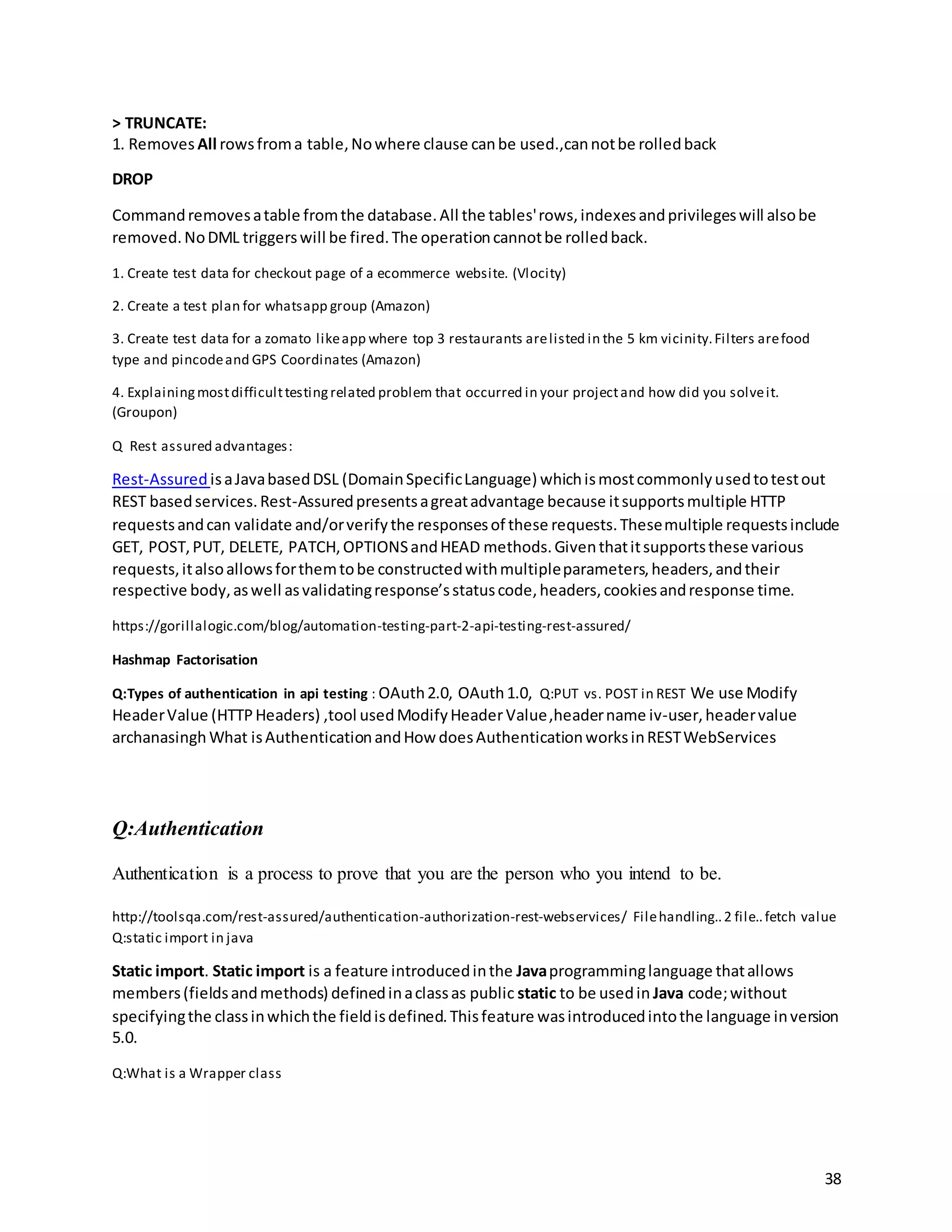 38
> TRUNCATE:
1. Removes All rowsfroma table,Nowhere clause canbe used.,cannotbe rolledback
DROP
Commandremovesatable fromthe database.All the tables'rows,indexesandprivilegeswill alsobe
removed.NoDML triggerswill be fired.The operationcannotbe rolledback.
1. Create test data for checkout page of a ecommerce website. (Vlocity)
2. Create a test plan for whatsapp group (Amazon)
3. Create test data for a zomato likeapp where top 3 restaurants arelisted in the 5 km vicinity.Filters arefood
type and pincodeand GPS Coordinates (Amazon)
4. Explainingmostdifficulttestingrelated problem that occurred in your projectand how did you solveit.
(Groupon)
Q Rest assured advantages:
Rest-Assured isaJavabasedDSL (DomainSpecificLanguage) whichismostcommonlyusedtotestout
REST basedservices.Rest-Assuredpresentsagreatadvantage because itsupportsmultiple HTTP
requestsandcan validate and/orverifythe responsesof these requests.Thesemultiple requestsinclude
GET, POST,PUT, DELETE, PATCH,OPTIONSandHEAD methods.Giventhatitsupportsthese various
requests,italsoallowsforthemtobe constructedwithmultipleparameters,headers,andtheir
respective body,aswell asvalidatingresponse’sstatuscode,headers,cookiesandresponse time.
https://gorillalogic.com/blog/automation-testing-part-2-api-testing-rest-assured/
Hashmap Factorisation
Q:Types of authentication in api testing : OAuth2.0, OAuth1.0, Q:PUT vs. POST in REST We use Modify
HeaderValue (HTTPHeaders) ,tool usedModifyHeaderValue,headername iv-user,headervalue
archanasingh What isAuthenticationandHow doesAuthenticationworksinRESTWebServices
Q:Authentication
Authentication is a process to prove that you are the person who you intend to be.
http://toolsqa.com/rest-assured/authentication-authorization-rest-webservices/ Filehandling..2 file..fetch value
Q:static import in java
Static import. Static import is a feature introducedinthe Javaprogramminglanguage thatallows
members(fieldsandmethods) definedinaclassas public static to be usedin Java code;without
specifyingthe classinwhichthe fieldisdefined.Thisfeature wasintroducedintothe language inversion
5.0.
Q:What is a Wrapper class
 