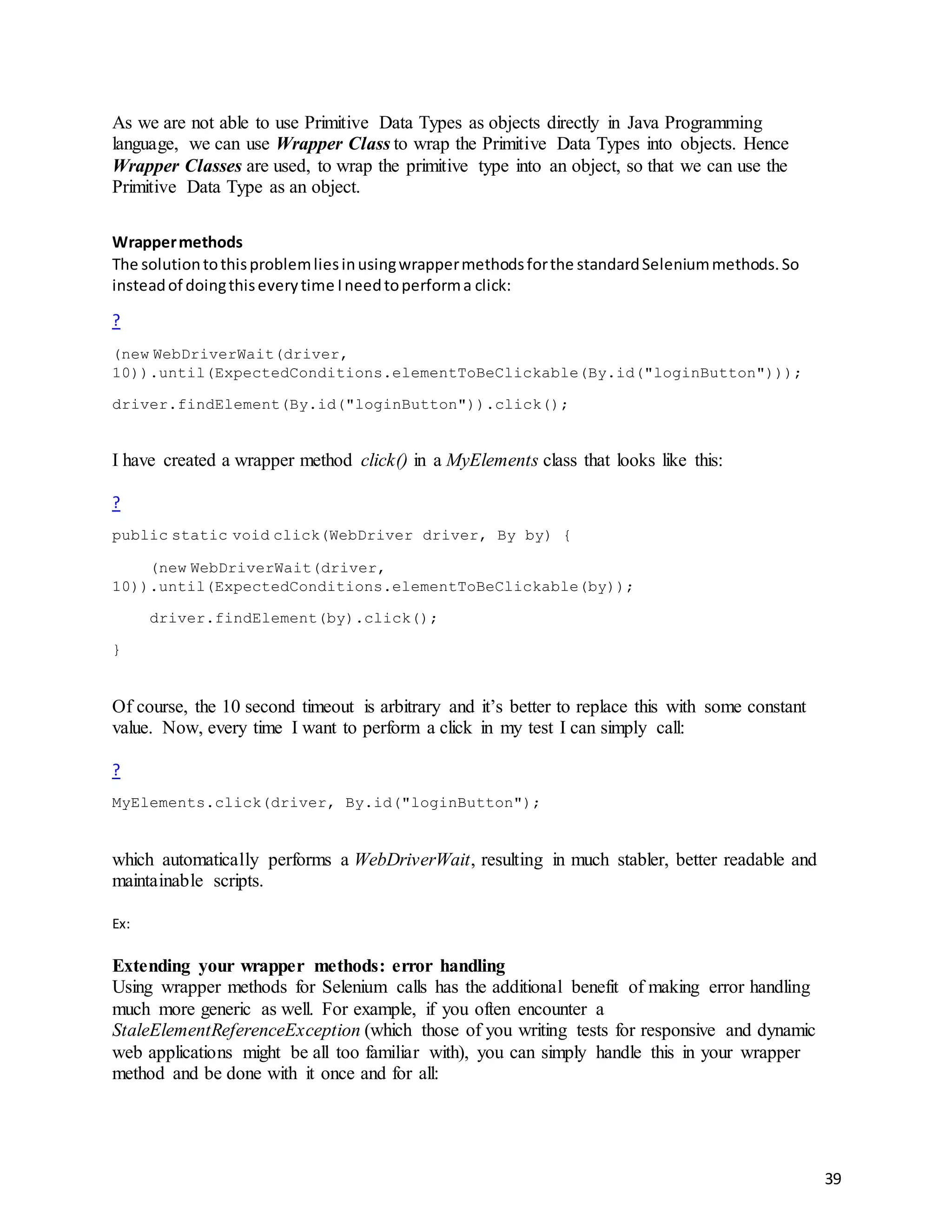 39
As we are not able to use Primitive Data Types as objects directly in Java Programming
language, we can use Wrapper Class to wrap the Primitive Data Types into objects. Hence
Wrapper Classes are used, to wrap the primitive type into an object, so that we can use the
Primitive Data Type as an object.
Wrappermethods
The solutiontothisproblemliesinusingwrappermethodsforthe standardSeleniummethods.So
insteadof doingthiseverytime Ineedtoperforma click:
?
(new WebDriverWait(driver,
10)).until(ExpectedConditions.elementToBeClickable(By.id("loginButton")));
driver.findElement(By.id("loginButton")).click();
I have created a wrapper method click() in a MyElements class that looks like this:
?
public static void click(WebDriver driver, By by) {
(new WebDriverWait(driver,
10)).until(ExpectedConditions.elementToBeClickable(by));
driver.findElement(by).click();
}
Of course, the 10 second timeout is arbitrary and it’s better to replace this with some constant
value. Now, every time I want to perform a click in my test I can simply call:
?
MyElements.click(driver, By.id("loginButton");
which automatically performs a WebDriverWait, resulting in much stabler, better readable and
maintainable scripts.
Ex:
Extending your wrapper methods: error handling
Using wrapper methods for Selenium calls has the additional benefit of making error handling
much more generic as well. For example, if you often encounter a
StaleElementReferenceException (which those of you writing tests for responsive and dynamic
web applications might be all too familiar with), you can simply handle this in your wrapper
method and be done with it once and for all:
 