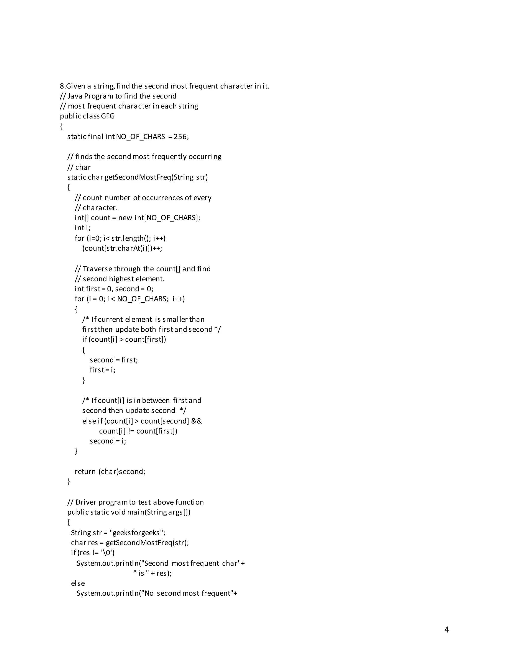 4
8.Given a string,find the second most frequent character in it.
// Java Program to find the second
// most frequent character in each string
public class GFG
{
static final intNO_OF_CHARS = 256;
// finds the second most frequently occurring
// char
static char getSecondMostFreq(String str)
{
// count number of occurrences of every
// character.
int[] count = new int[NO_OF_CHARS];
int i;
for (i=0; i< str.length(); i++)
(count[str.charAt(i)])++;
// Traverse through the count[] and find
// second highest element.
int first= 0, second = 0;
for (i = 0; i < NO_OF_CHARS; i++)
{
/* If current element is smaller than
firstthen update both firstand second */
if (count[i] > count[first])
{
second = first;
first= i;
}
/* If count[i] is in between firstand
second then update second */
else if (count[i] > count[second] &&
count[i] != count[first])
second = i;
}
return (char)second;
}
// Driver programto test above function
public static void main(Stringargs[])
{
String str = "geeksforgeeks";
char res = getSecondMostFreq(str);
if (res != '0')
System.out.println("Second most frequent char"+
" is " + res);
else
System.out.println("No second most frequent"+
 