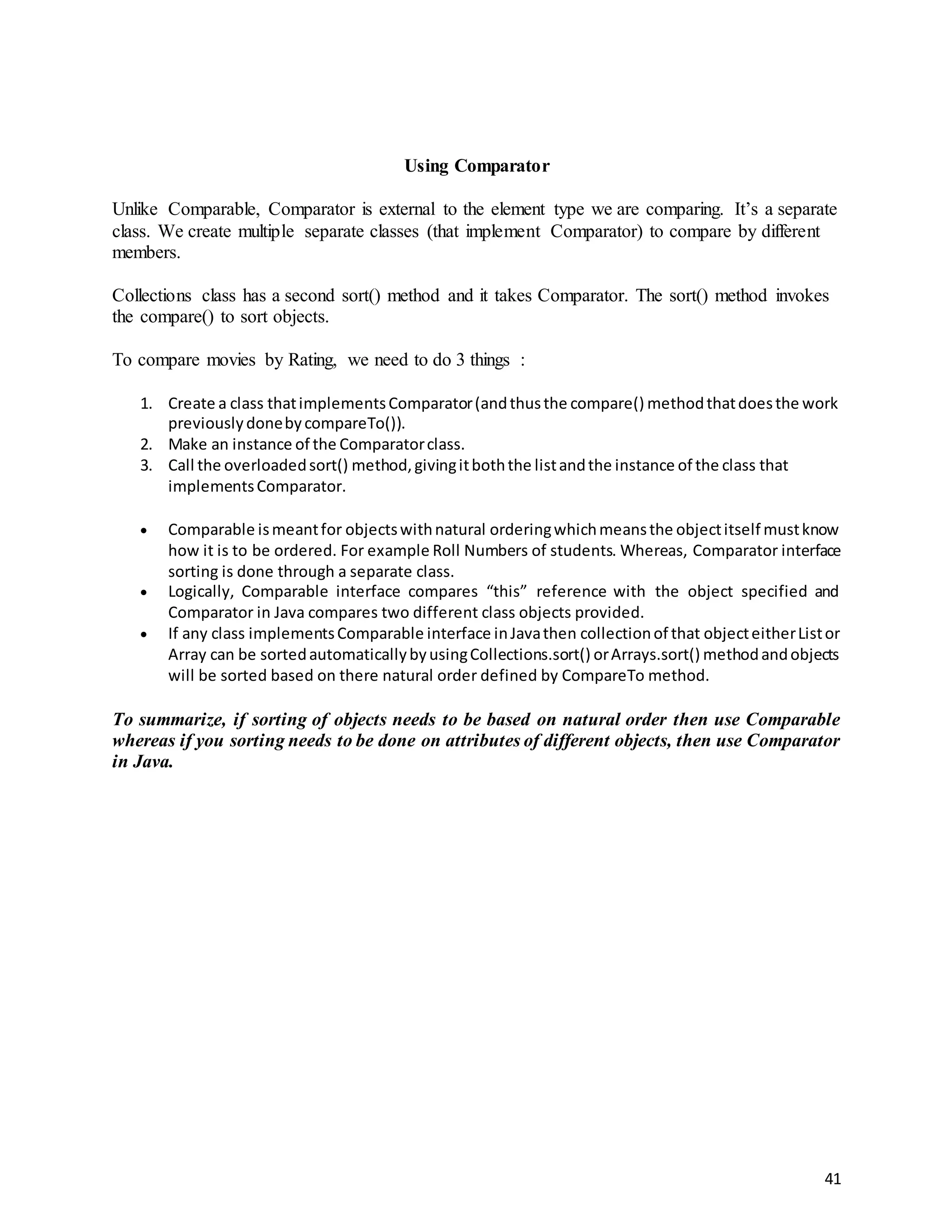 41
Using Comparator
Unlike Comparable, Comparator is external to the element type we are comparing. It’s a separate
class. We create multiple separate classes (that implement Comparator) to compare by different
members.
Collections class has a second sort() method and it takes Comparator. The sort() method invokes
the compare() to sort objects.
To compare movies by Rating, we need to do 3 things :
1. Create a class thatimplementsComparator(andthusthe compare() methodthatdoesthe work
previouslydonebycompareTo()).
2. Make an instance of the Comparatorclass.
3. Call the overloadedsort() method,givingitboththe listandthe instance of the class that
implementsComparator.
 Comparable ismeantfor objectswithnatural orderingwhichmeansthe objectitself mustknow
how it is to be ordered. For example Roll Numbers of students. Whereas, Comparator interface
sorting is done through a separate class.
 Logically, Comparable interface compares “this” reference with the object specified and
Comparator in Java compares two different class objects provided.
 If any class implementsComparable interface inJavathen collectionof that objecteitherListor
Array can be sortedautomaticallybyusingCollections.sort() orArrays.sort() methodandobjects
will be sorted based on there natural order defined by CompareTo method.
To summarize, if sorting of objects needs to be based on natural order then use Comparable
whereas if you sorting needs to be done on attributes of different objects, then use Comparator
in Java.
 