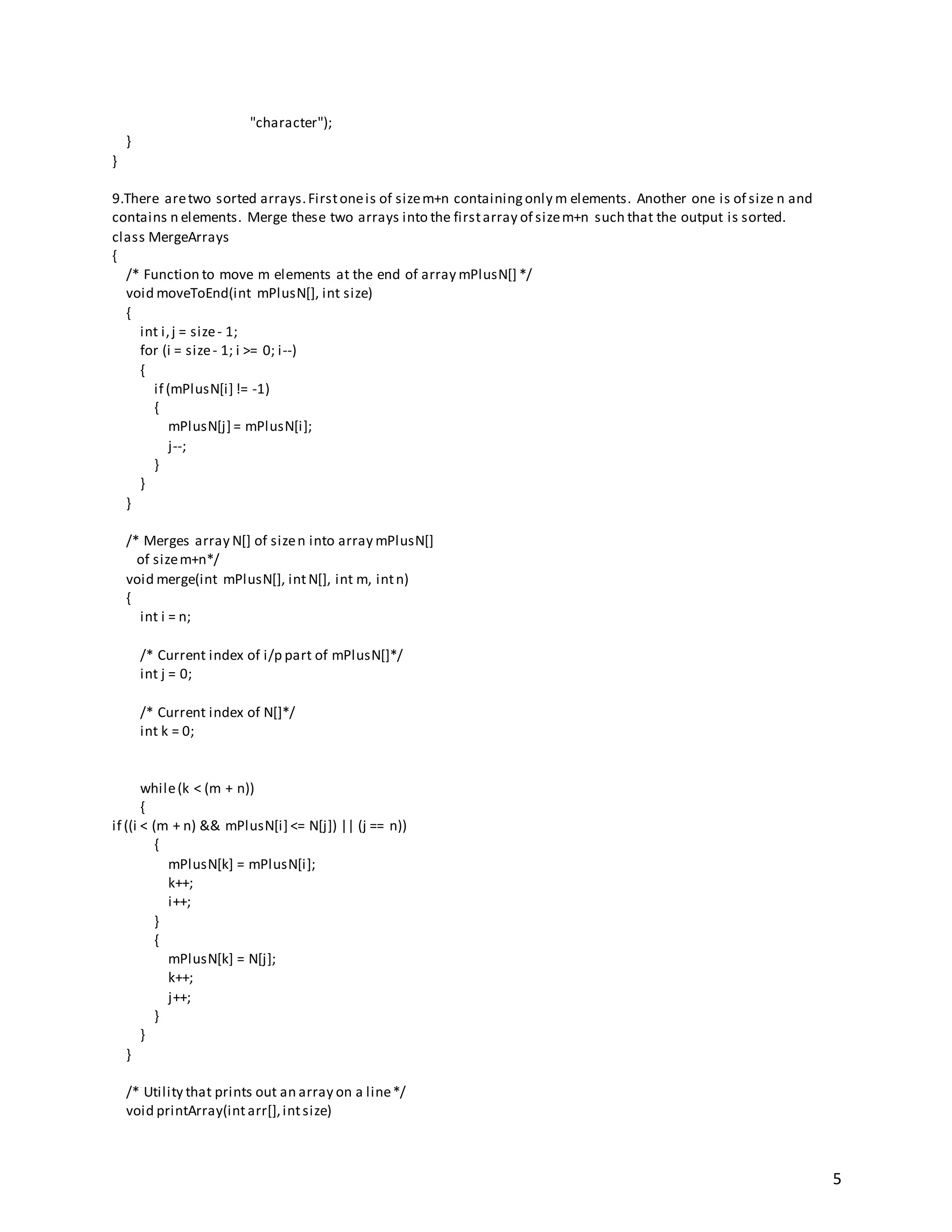 5
"character");
}
}
9.There aretwo sorted arrays.Firstoneis of sizem+n containingonly m elements. Another one is of size n and
contains n elements. Merge these two arrays into the firstarray of sizem+n such that the output is sorted.
class MergeArrays
{
/* Function to move m elements at the end of array mPlusN[] */
void moveToEnd(int mPlusN[], int size)
{
int i,j = size- 1;
for (i = size- 1; i >= 0; i--)
{
if (mPlusN[i] != -1)
{
mPlusN[j] = mPlusN[i];
j--;
}
}
}
/* Merges array N[] of sizen into array mPlusN[]
of sizem+n*/
void merge(int mPlusN[], intN[], int m, intn)
{
int i = n;
/* Current index of i/p part of mPlusN[]*/
int j = 0;
/* Current index of N[]*/
int k = 0;
while(k < (m + n))
{
if ((i < (m + n) && mPlusN[i] <= N[j]) || (j == n))
{
mPlusN[k] = mPlusN[i];
k++;
i++;
}
{
mPlusN[k] = N[j];
k++;
j++;
}
}
}
/* Utility that prints out an array on a line*/
void printArray(intarr[],intsize)
 