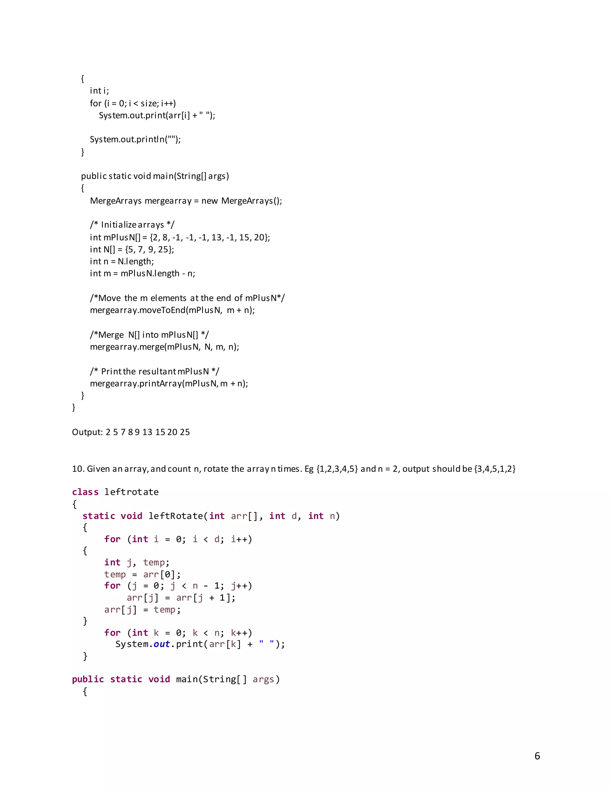 6
{
int i;
for (i = 0; i < size; i++)
System.out.print(arr[i] + " ");
System.out.println("");
}
public static void main(String[] args)
{
MergeArrays mergearray = new MergeArrays();
/* Initializearrays */
int mPlusN[] = {2, 8, -1, -1, -1, 13, -1, 15, 20};
int N[] = {5, 7, 9, 25};
int n = N.length;
int m = mPlusN.length - n;
/*Move the m elements at the end of mPlusN*/
mergearray.moveToEnd(mPlusN, m + n);
/*Merge N[] into mPlusN[] */
mergearray.merge(mPlusN, N, m, n);
/* Printthe resultantmPlusN */
mergearray.printArray(mPlusN,m + n);
}
}
Output: 2 5 7 8 9 13 15 20 25
10. Given an array,and count n, rotate the array n times. Eg {1,2,3,4,5} and n = 2, output should be {3,4,5,1,2}
class leftrotate
{
static void leftRotate(int arr[], int d, int n)
{
for (int i = 0; i < d; i++)
{
int j, temp;
temp = arr[0];
for (j = 0; j < n - 1; j++)
arr[j] = arr[j + 1];
arr[j] = temp;
}
for (int k = 0; k < n; k++)
System.out.print(arr[k] + " ");
}
public static void main(String[] args)
{
 