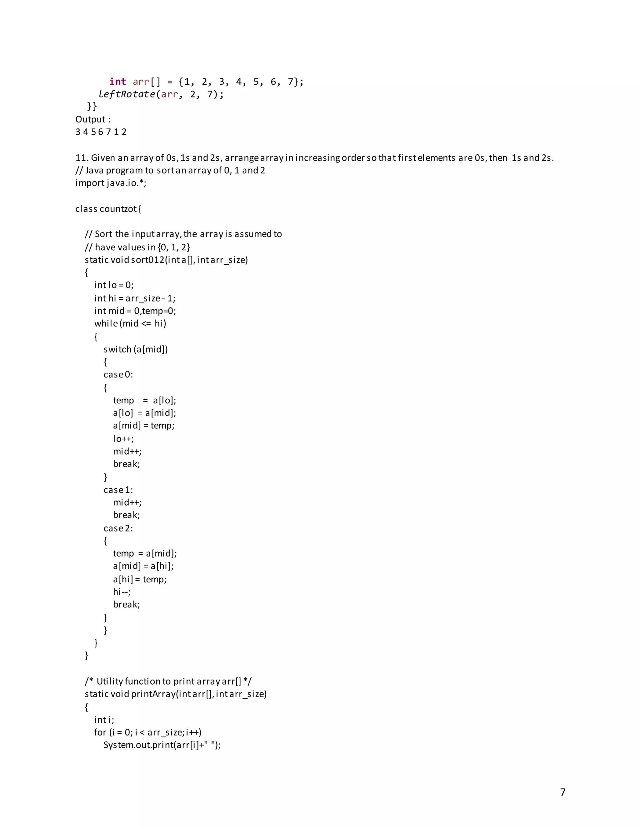 7
int arr[] = {1, 2, 3, 4, 5, 6, 7};
leftRotate(arr, 2, 7);
}}
Output :
3 4 5 6 7 1 2
11. Given an array of 0s,1s and 2s, arrangearray in increasingorder so that firstelements are 0s,then 1s and 2s.
// Java program to sortan array of 0, 1 and 2
import java.io.*;
class countzot{
// Sort the inputarray,the array is assumed to
// have values in {0, 1, 2}
static void sort012(inta[],intarr_size)
{
int lo = 0;
int hi = arr_size- 1;
int mid = 0,temp=0;
while(mid <= hi)
{
switch (a[mid])
{
case0:
{
temp = a[lo];
a[lo] = a[mid];
a[mid] = temp;
lo++;
mid++;
break;
}
case1:
mid++;
break;
case2:
{
temp = a[mid];
a[mid] = a[hi];
a[hi] = temp;
hi--;
break;
}
}
}
}
/* Utility function to print array arr[] */
static void printArray(intarr[],intarr_size)
{
int i;
for (i = 0; i < arr_size;i++)
System.out.print(arr[i]+" ");
 