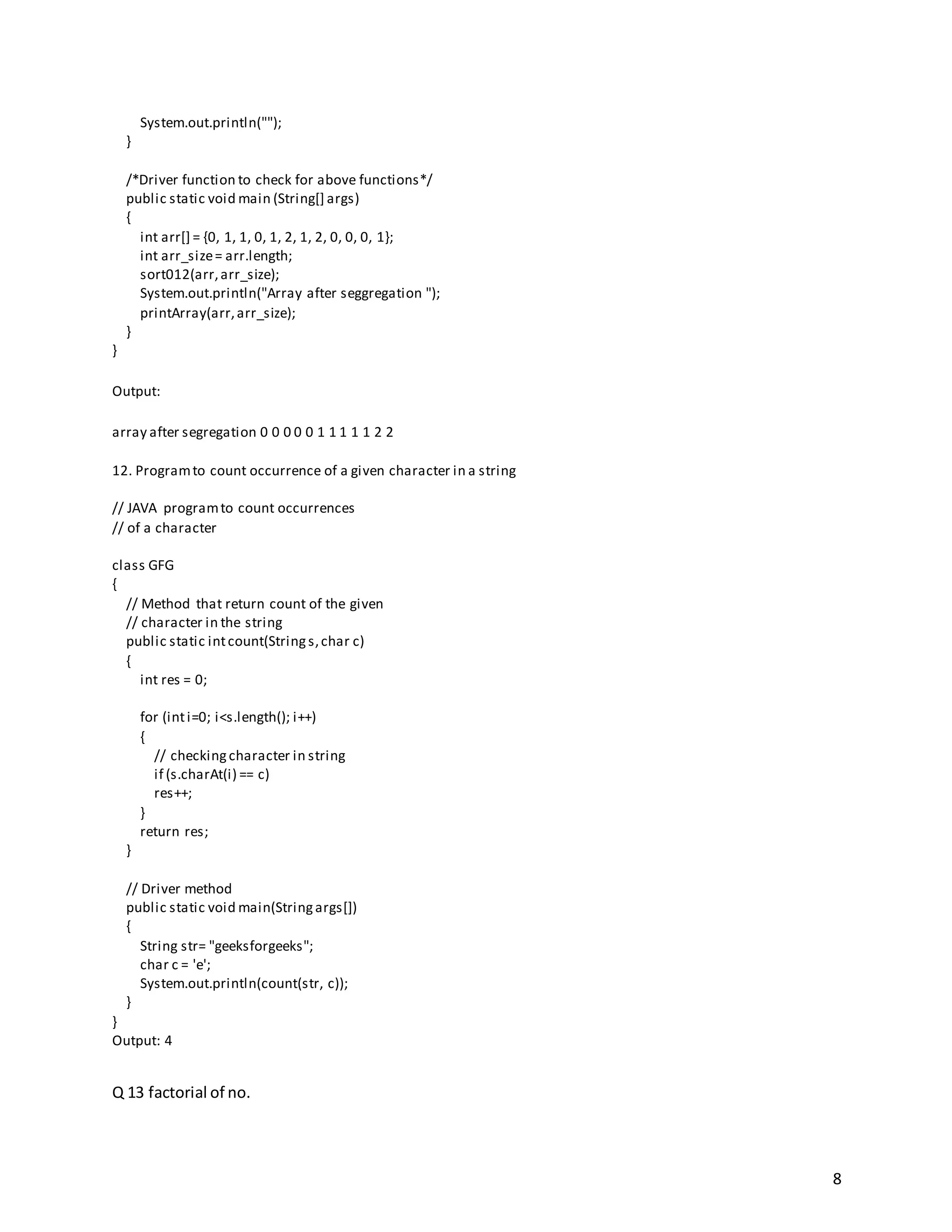 8
System.out.println("");
}
/*Driver function to check for above functions*/
public static void main (String[] args)
{
int arr[] = {0, 1, 1, 0, 1, 2, 1, 2, 0, 0, 0, 1};
int arr_size= arr.length;
sort012(arr,arr_size);
System.out.println("Array after seggregation ");
printArray(arr,arr_size);
}
}
Output:
array after segregation 0 0 0 0 0 1 1 1 1 1 2 2
12. Programto count occurrence of a given character in a string
// JAVA programto count occurrences
// of a character
class GFG
{
// Method that return count of the given
// character in the string
public static intcount(Strings,char c)
{
int res = 0;
for (inti=0; i<s.length(); i++)
{
// checkingcharacter in string
if (s.charAt(i) == c)
res++;
}
return res;
}
// Driver method
public static void main(Stringargs[])
{
String str= "geeksforgeeks";
char c = 'e';
System.out.println(count(str, c));
}
}
Output: 4
Q 13 factorial of no.
 