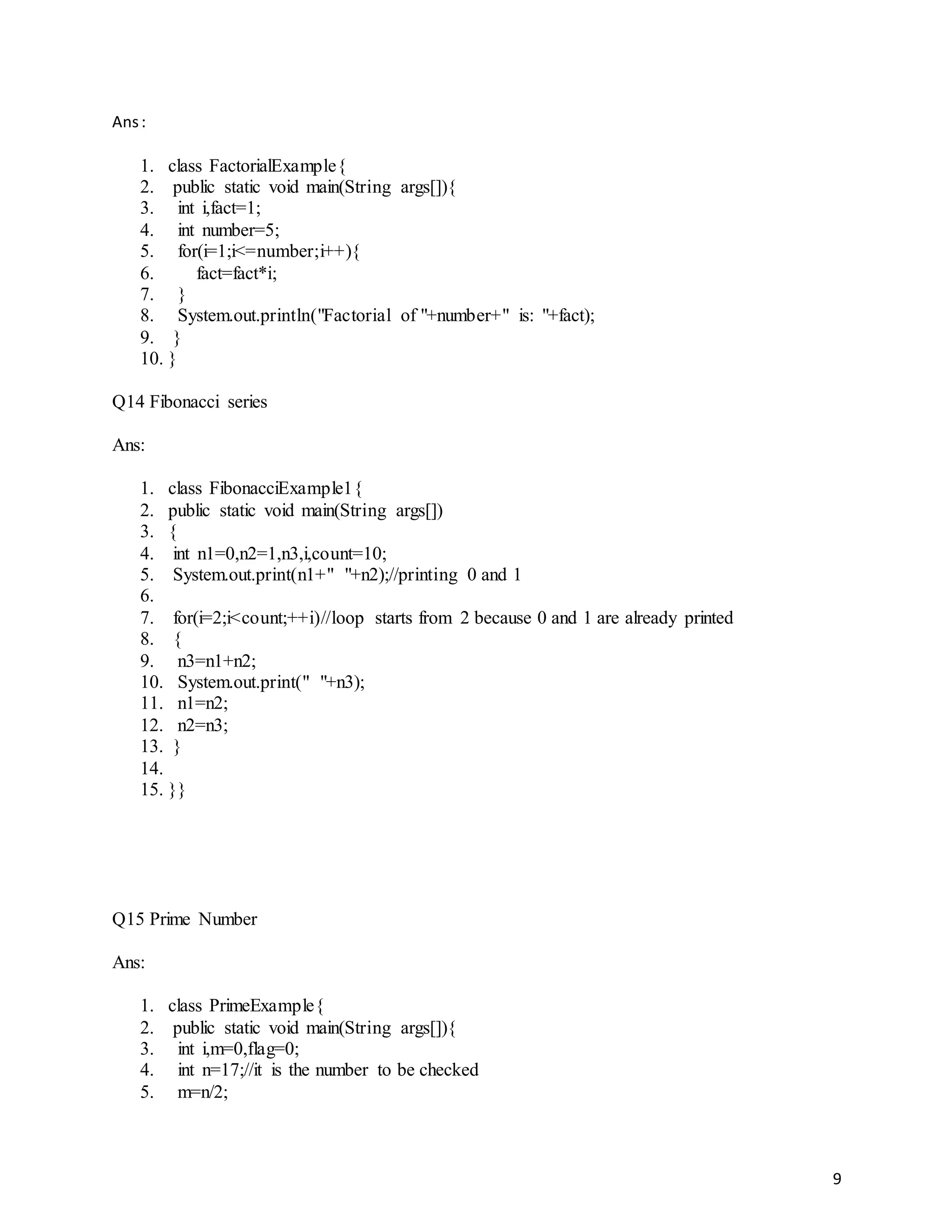 9
Ans:
1. class FactorialExample{
2. public static void main(String args[]){
3. int i,fact=1;
4. int number=5;
5. for(i=1;i<=number;i++){
6. fact=fact*i;
7. }
8. System.out.println("Factorial of "+number+" is: "+fact);
9. }
10. }
Q14 Fibonacci series
Ans:
1. class FibonacciExample1{
2. public static void main(String args[])
3. {
4. int n1=0,n2=1,n3,i,count=10;
5. System.out.print(n1+" "+n2);//printing 0 and 1
6.
7. for(i=2;i<count;++i)//loop starts from 2 because 0 and 1 are already printed
8. {
9. n3=n1+n2;
10. System.out.print(" "+n3);
11. n1=n2;
12. n2=n3;
13. }
14.
15. }}
Q15 Prime Number
Ans:
1. class PrimeExample{
2. public static void main(String args[]){
3. int i,m=0,flag=0;
4. int n=17;//it is the number to be checked
5. m=n/2;
 