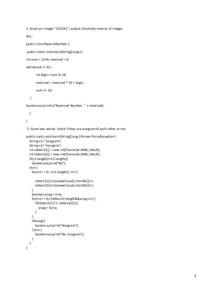 1
1. Given an integer "532341", output should be reverse of integer.
Ans:
public classReverseNumber {
public static void main(String[] args) {
int num = 1234,reversed = 0;
while(num != 0) {
int digit= num % 10;
reversed = reversed * 10 + digit;
num /= 10;
}
System.out.println("Reversed Number: " + reversed);
}
}
2. Given two words, check if they are anagramof each other or not.
public static void main(String[] args) throws ParseException {
String s1="anagram";
String s2="margana";
int lettersS1[] = new int[Character.MAX_VALUE];
int lettersS2[] = new int[Character.MAX_VALUE];
if(s1.length()!=s2.length())
System.out.print("No");
else {
for(inti = 0; i<s1.length() ;++i) {
lettersS1[s1.toLowerCase().charAt(i)]++;
lettersS2[s2.toLowerCase().charAt(i)]++;
}
boolean anag= true;
for(inti = 0;i<lettersS1.length&&anag;++i) {
if(lettersS1[i] != lettersS2[i]) {
anag= false;
}
}
if(anag) {
System.out.print("Anagram");
} else {
System.out.print("No anagram");
}
}
}
 