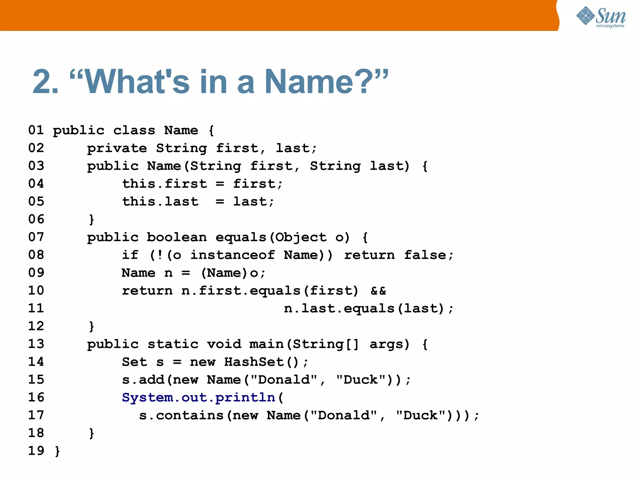2. “What's in a Name?”
01 public class Name {
02     private String first, last;
03     public Name(String first, String last) {
04         this.first = first;
05         this.last = last;
06     }
07     public boolean equals(Object o) {
08         if (!(o instanceof Name)) return false;
09         Name n = (Name)o;
10         return n.first.equals(first) &&
11                             n.last.equals(last);
12     }
13     public static void main(String[] args) {
14         Set s = new HashSet();
15         s.add(new Name("Donald", "Duck"));
16         System.out.println(
17           s.contains(new Name("Donald", "Duck")));
18     }
19 }
 