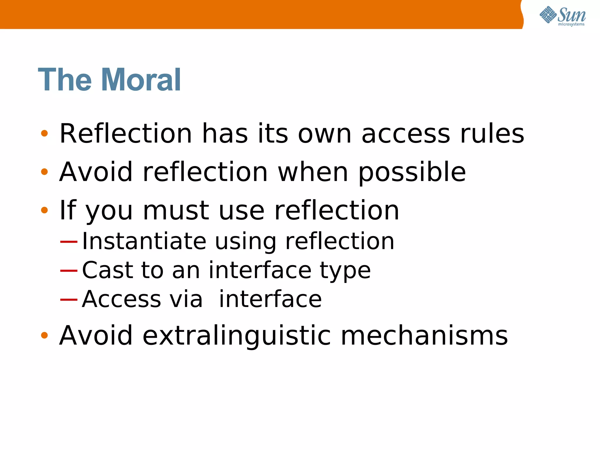 The Moral
• Reflection has its own access rules
• Avoid reflection when possible
• If you must use reflection
 ─ Instantiate using reflection
 ─ Cast to an interface type
 ─ Access via interface
• Avoid extralinguistic mechanisms
 