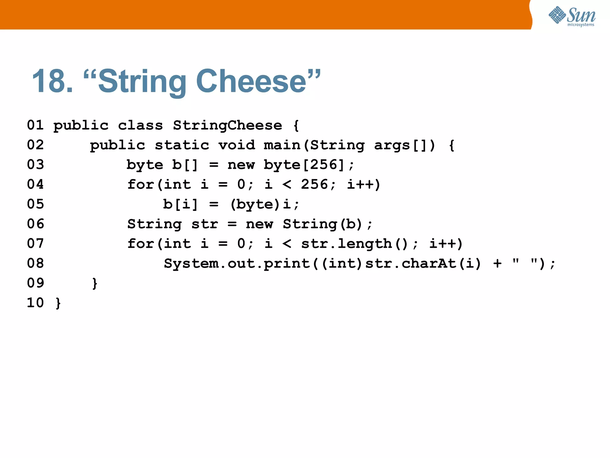 18. “String Cheese”
01 public class StringCheese {
02     public static void main(String args[]) {
03         byte b[] = new byte[256];
04         for(int i = 0; i < 256; i++)
05             b[i] = (byte)i;
06         String str = new String(b);
07         for(int i = 0; i < str.length(); i++)
08             System.out.print((int)str.charAt(i) + " ");
09     }
10 }
 