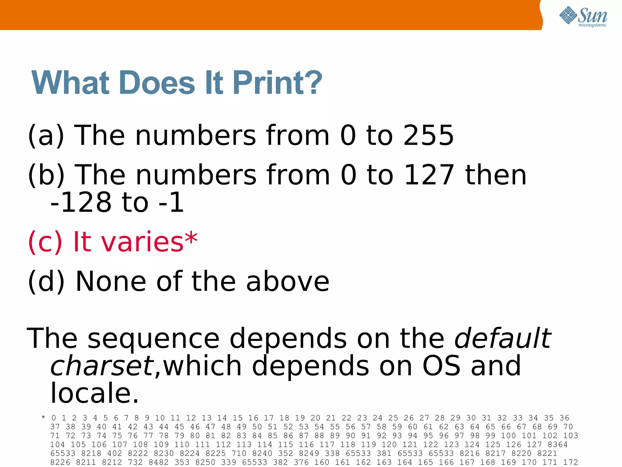What Does It Print?
(a) The numbers from 0 to 255
(b) The numbers from 0 to 127 then
  -128 to -1
(c) It varies*
(d) None of the above

The sequence depends on the default
 charset,which depends on OS and
 locale.
* 0 1 2 3 4 5 6 7 8 9 10 11 12 13 14 15 16 17 18 19 20 21 22 23 24 25 26 27 28 29 30 31 32 33 34 35 36
  37 38 39 40 41 42 43 44 45 46 47 48 49 50 51 52 53 54 55 56 57 58 59 60 61 62 63 64 65 66 67 68 69 70
  71 72 73 74 75 76 77 78 79 80 81 82 83 84 85 86 87 88 89 90 91 92 93 94 95 96 97 98 99 100 101 102 103
  104 105 106 107 108 109 110 111 112 113 114 115 116 117 118 119 120 121 122 123 124 125 126 127 8364
  65533 8218 402 8222 8230 8224 8225 710 8240 352 8249 338 65533 381 65533 65533 8216 8217 8220 8221
  8226 8211 8212 732 8482 353 8250 339 65533 382 376 160 161 162 163 164 165 166 167 168 169 170 171 172
 