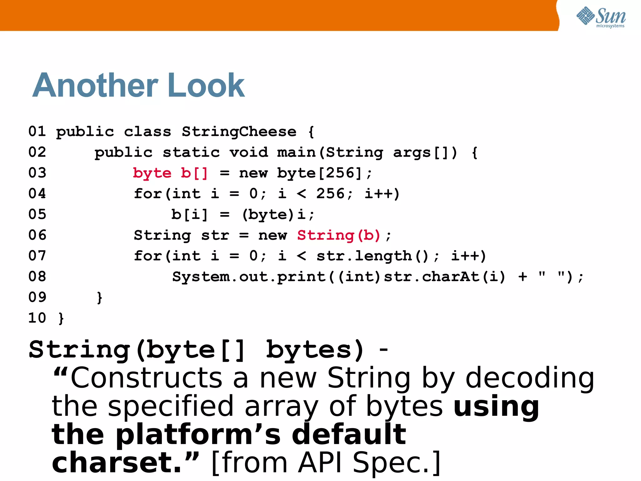 Another Look
01 public class StringCheese {
02     public static void main(String args[]) {
03         byte b[] = new byte[256];
04         for(int i = 0; i < 256; i++)
05             b[i] = (byte)i;
06         String str = new String(b);
07         for(int i = 0; i < str.length(); i++)
08             System.out.print((int)str.charAt(i) + " ");
09     }
10 }

String(byte[] bytes) -
 “Constructs a new String by decoding
 the specified array of bytes using
 the platform’s default
 charset.” [from API Spec.]
 