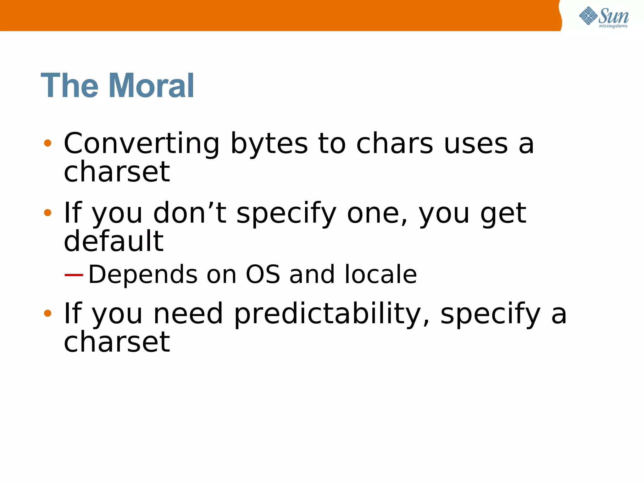 The Moral
• Converting bytes to chars uses a
  charset
• If you don’t specify one, you get
  default
 ─ Depends on OS and locale
• If you need predictability, specify a
  charset
 