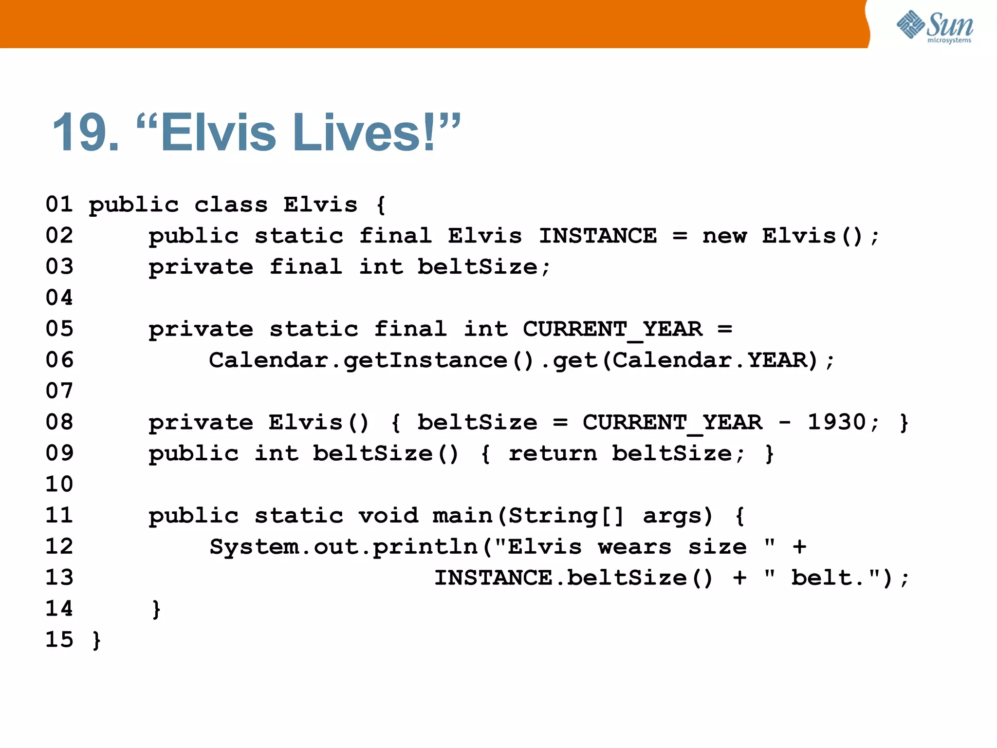 19. “Elvis Lives!”
01 public class Elvis {
02     public static final Elvis INSTANCE = new Elvis();
03     private final int beltSize;
04
05     private static final int CURRENT_YEAR =
06         Calendar.getInstance().get(Calendar.YEAR);
07
08     private Elvis() { beltSize = CURRENT_YEAR - 1930; }
09     public int beltSize() { return beltSize; }
10
11     public static void main(String[] args) {
12         System.out.println("Elvis wears size " +
13                        INSTANCE.beltSize() + " belt.");
14     }
15 }
 