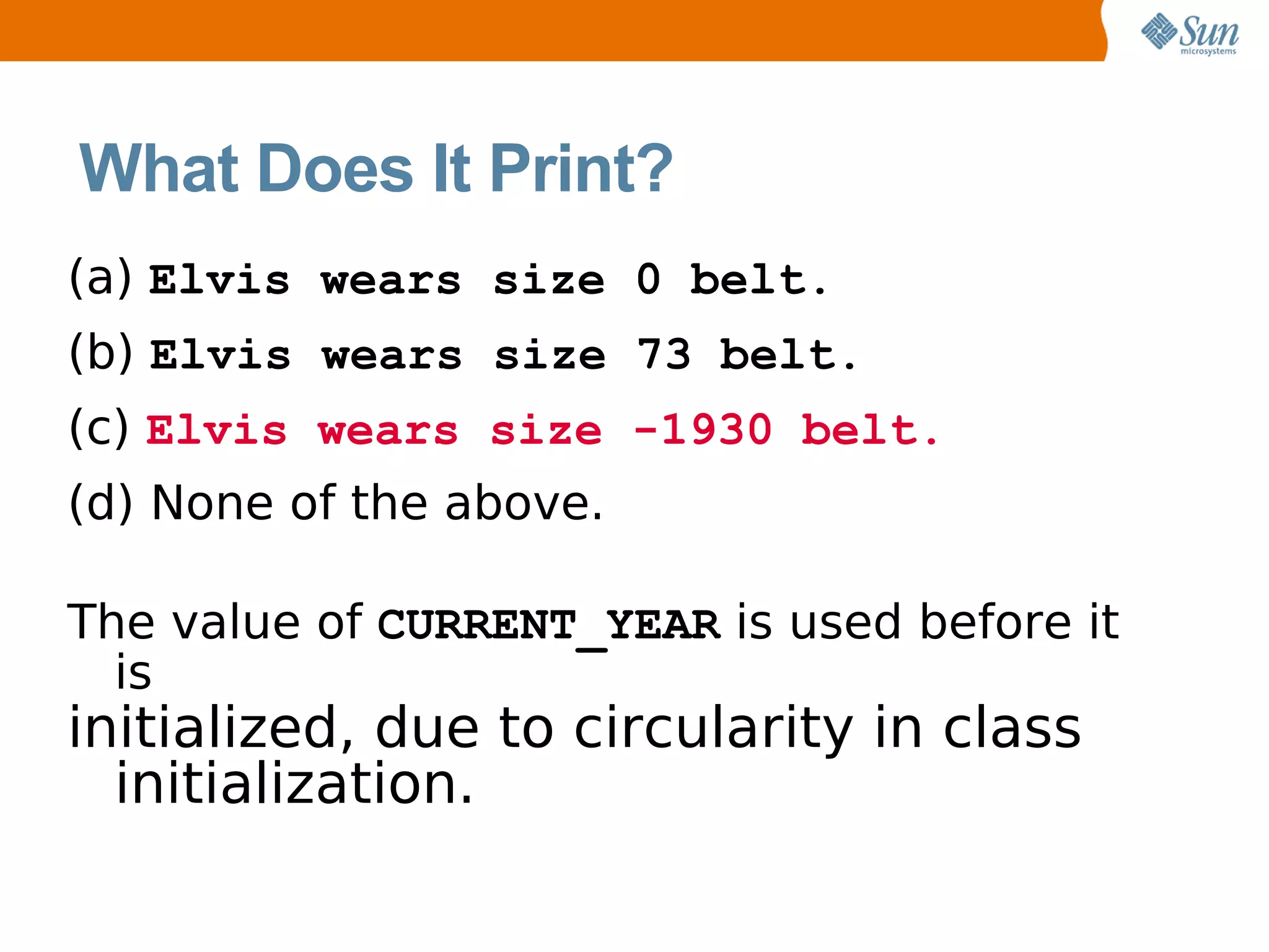 What Does It Print?
(a) Elvis wears size 0 belt.
(b) Elvis wears size 73 belt.
(c) Elvis wears size -1930 belt.
(d) None of the above.

The value of CURRENT_YEAR is used before it
  is
initialized, due to circularity in class
  initialization.
 