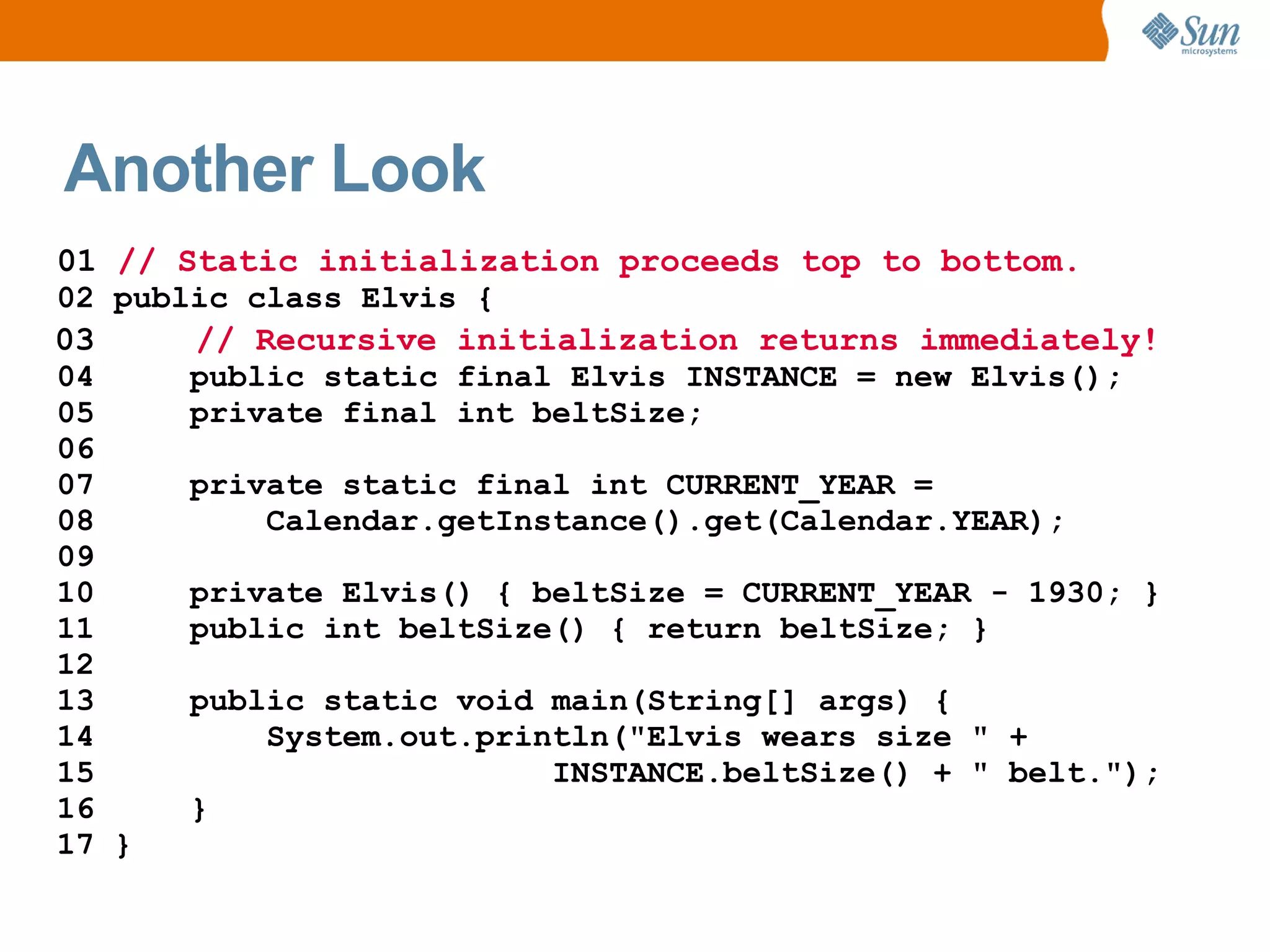 Another Look
01 // Static initialization proceeds top to bottom.
02 public class Elvis {
03     // Recursive initialization returns immediately!
04     public static final Elvis INSTANCE = new Elvis();
05     private final int beltSize;
06
07     private static final int CURRENT_YEAR =
08         Calendar.getInstance().get(Calendar.YEAR);
09
10     private Elvis() { beltSize = CURRENT_YEAR - 1930; }
11     public int beltSize() { return beltSize; }
12
13     public static void main(String[] args) {
14         System.out.println("Elvis wears size " +
15                        INSTANCE.beltSize() + " belt.");
16     }
17 }
 