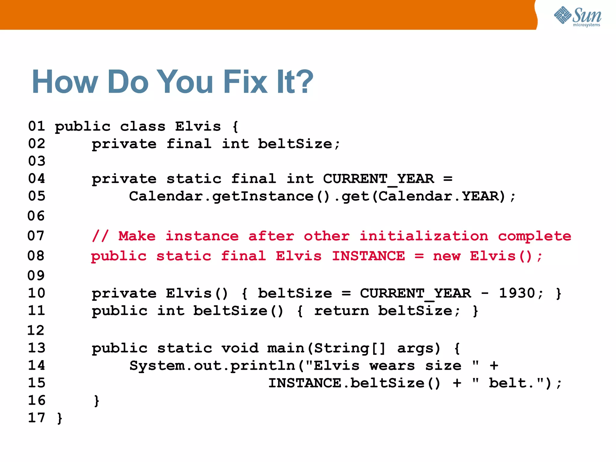 How Do You Fix It?
01 public class Elvis {
02     private final int beltSize;
03
04     private static final int CURRENT_YEAR =
05         Calendar.getInstance().get(Calendar.YEAR);
06
07     // Make instance after other initialization complete
08     public static final Elvis INSTANCE = new Elvis();
09
10     private Elvis() { beltSize = CURRENT_YEAR - 1930; }
11     public int beltSize() { return beltSize; }
12
13     public static void main(String[] args) {
14         System.out.println("Elvis wears size " +
15                        INSTANCE.beltSize() + " belt.");
16     }
17 }
 