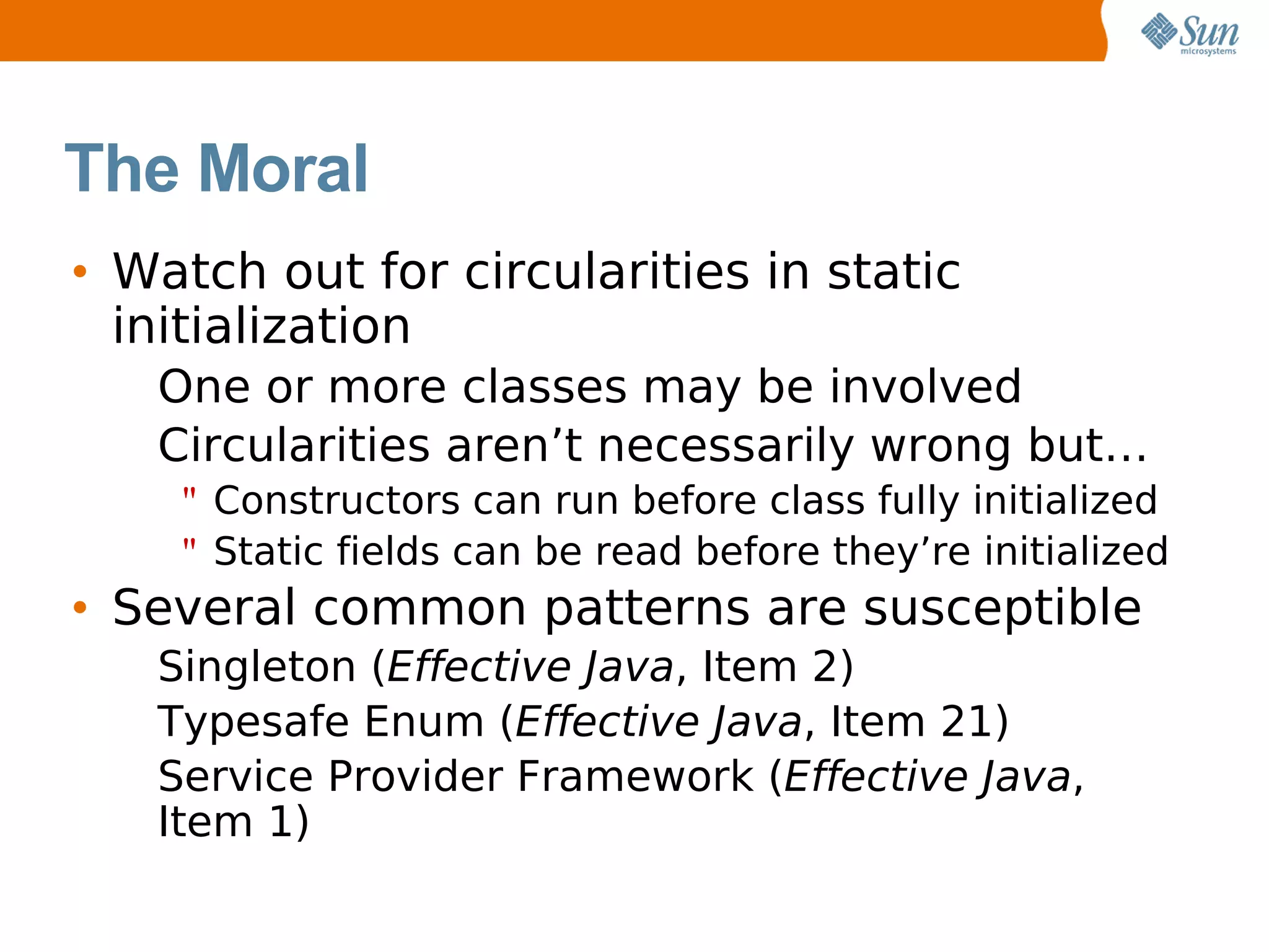 The Moral
• Watch out for circularities in static
  initialization
   One or more classes may be involved
   Circularities aren’t necessarily wrong but…
    " Constructors can run before class fully initialized
    " Static fields can be read before they’re initialized
• Several common patterns are susceptible
   Singleton (Effective Java, Item 2)
   Typesafe Enum (Effective Java, Item 21)
   Service Provider Framework (Effective Java,
   Item 1)
 