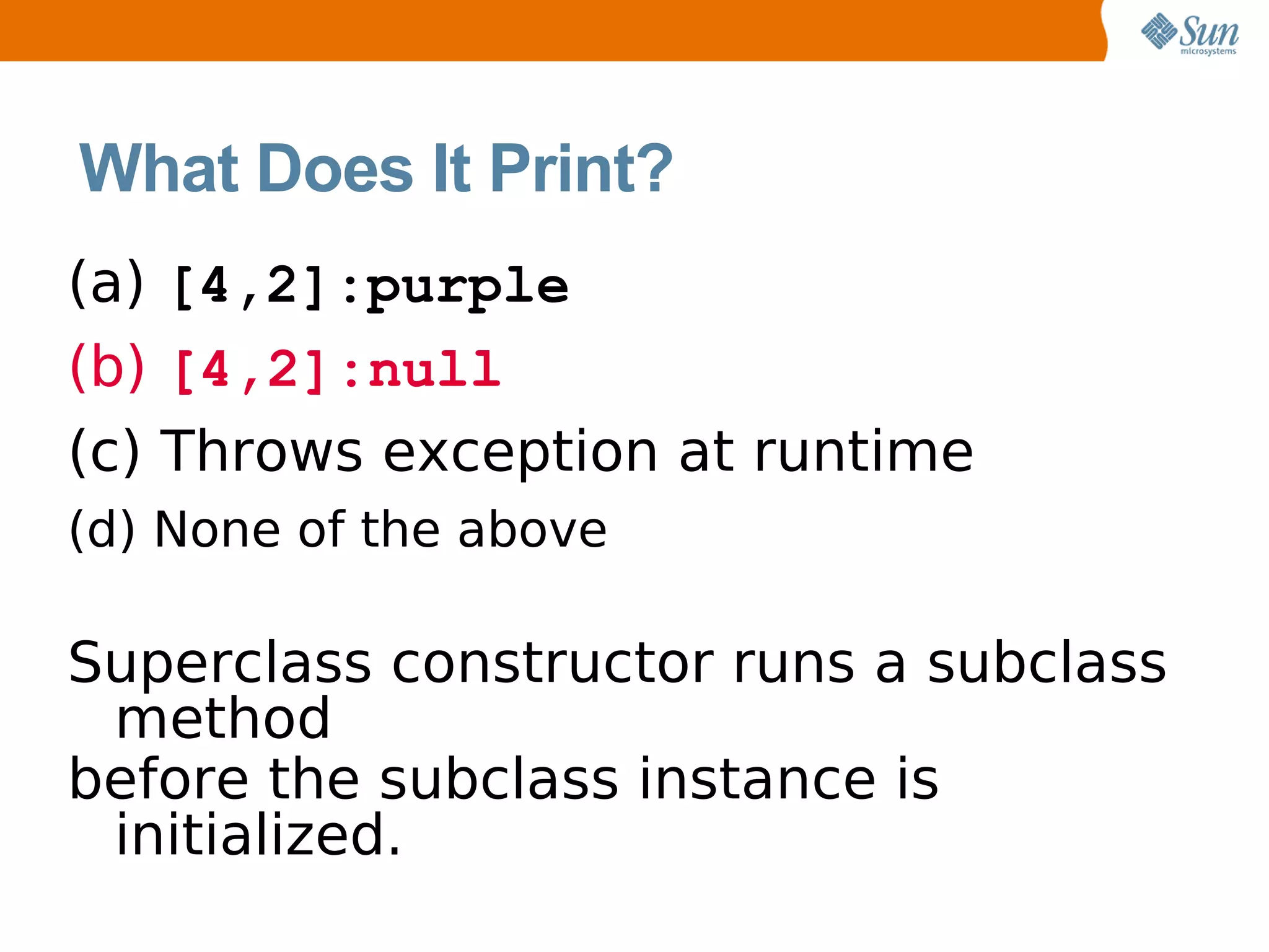 What Does It Print?
(a) [4,2]:purple
(b) [4,2]:null
(c) Throws exception at runtime
(d) None of the above

Superclass constructor runs a subclass
 method
before the subclass instance is
 initialized.
 