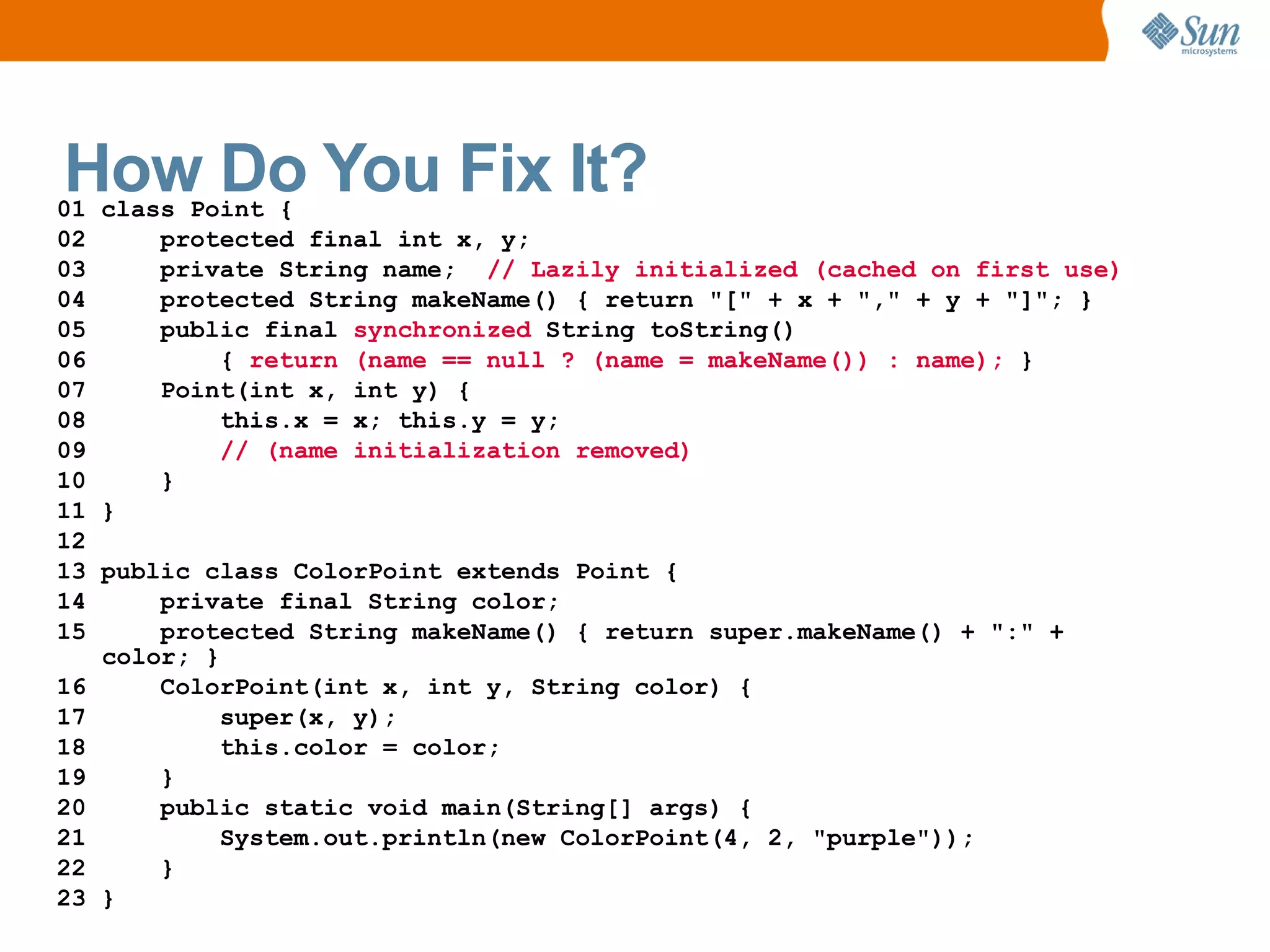 How Do You Fix It?
01 class Point {
02     protected final int x, y;
03     private String name; // Lazily initialized (cached on first use)
04     protected String makeName() { return "[" + x + "," + y + "]"; }
05     public final synchronized String toString()
06         { return (name == null ? (name = makeName()) : name); }
07     Point(int x, int y) {
08         this.x = x; this.y = y;
09         // (name initialization removed)
10     }
11 }
12
13 public class ColorPoint extends Point {
14     private final String color;
15     protected String makeName() { return super.makeName() + ":" +
   color; }
16     ColorPoint(int x, int y, String color) {
17         super(x, y);
18         this.color = color;
19     }
20     public static void main(String[] args) {
21         System.out.println(new ColorPoint(4, 2, "purple"));
22     }
23 }
 
