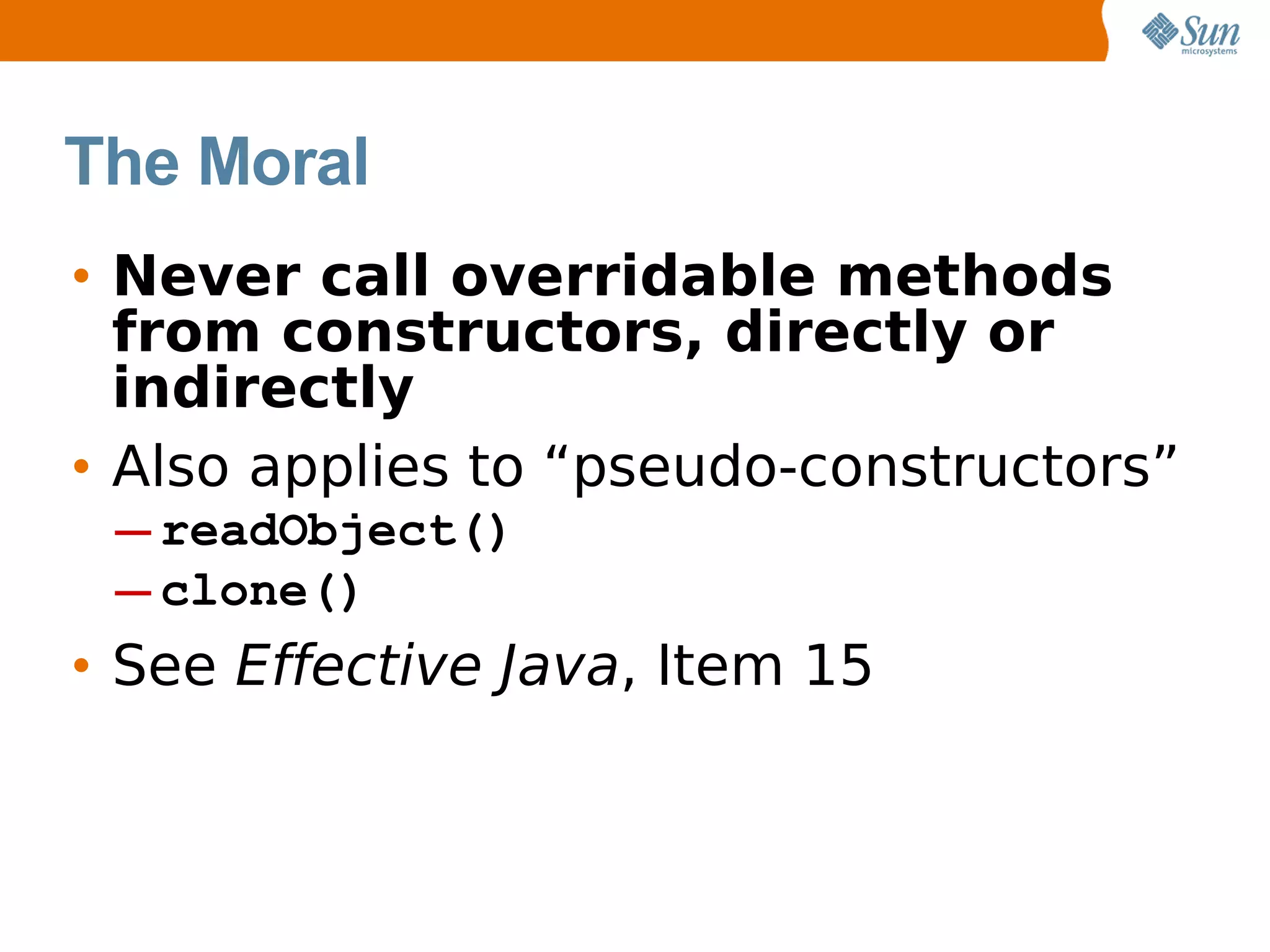 The Moral
• Never call overridable methods
  from constructors, directly or
  indirectly
• Also applies to “pseudo-constructors”
 ─ readObject()
 ─ clone()
• See Effective Java, Item 15
 