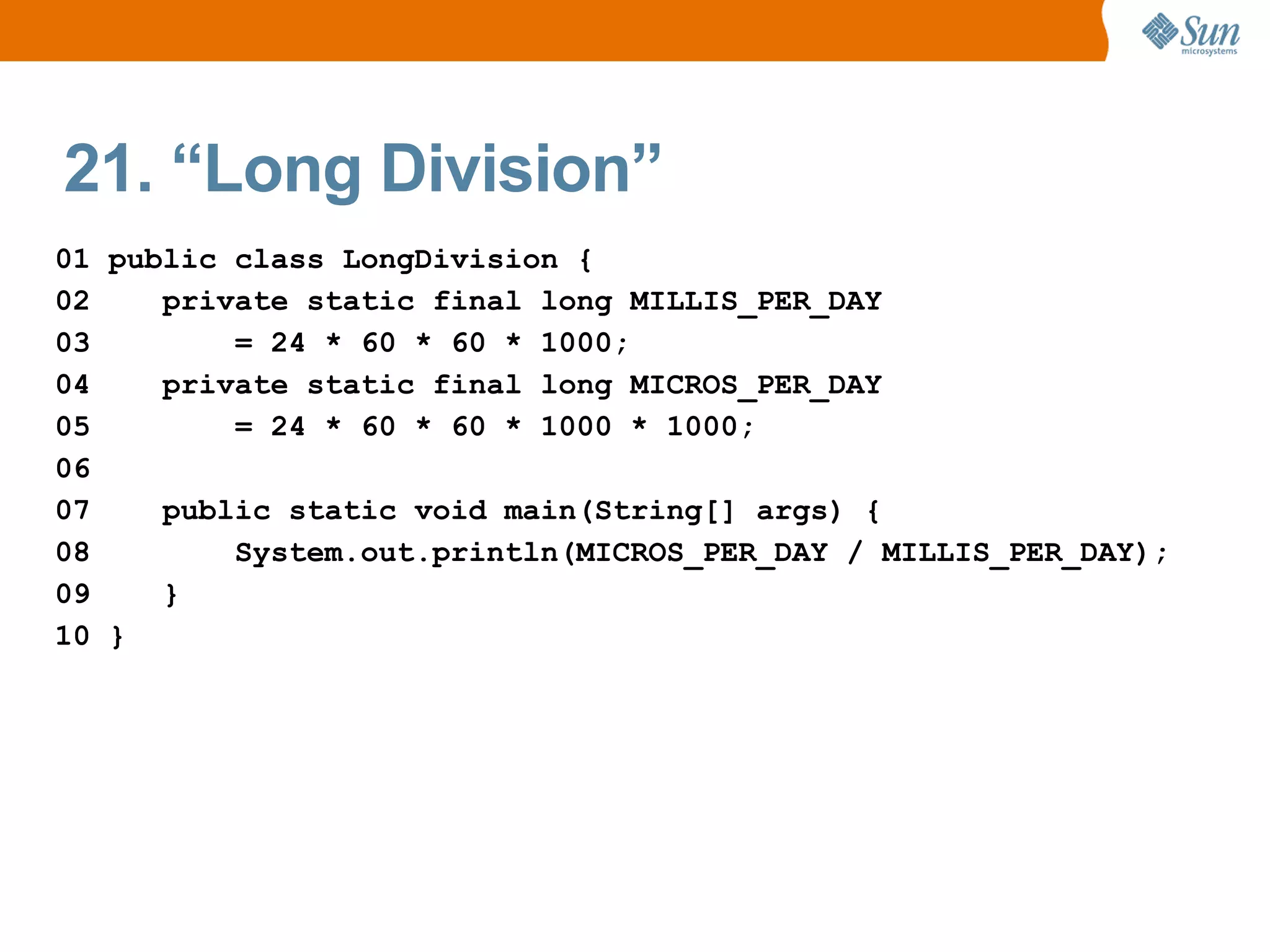 21. “Long Division”
01 public class LongDivision {
02    private static final long MILLIS_PER_DAY
03        = 24 * 60 * 60 * 1000;
04    private static final long MICROS_PER_DAY
05        = 24 * 60 * 60 * 1000 * 1000;
06
07    public static void main(String[] args) {
08        System.out.println(MICROS_PER_DAY / MILLIS_PER_DAY);
09    }
10 }
 
