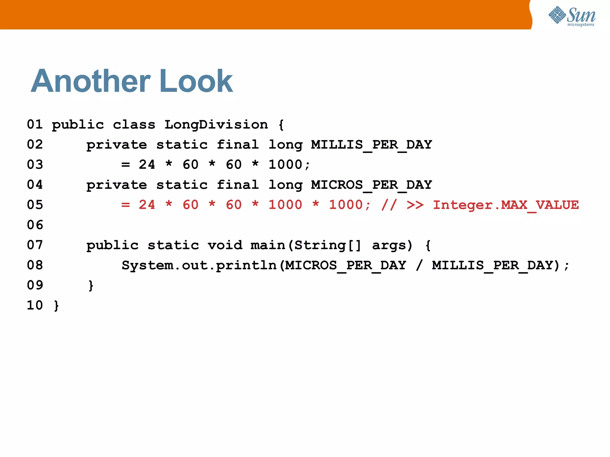 Another Look
01 public class LongDivision {
02     private static final long MILLIS_PER_DAY
03         = 24 * 60 * 60 * 1000;
04     private static final long MICROS_PER_DAY
05         = 24 * 60 * 60 * 1000 * 1000; // >> Integer.MAX_VALUE
06
07     public static void main(String[] args) {
08         System.out.println(MICROS_PER_DAY / MILLIS_PER_DAY);
09     }
10 }
 