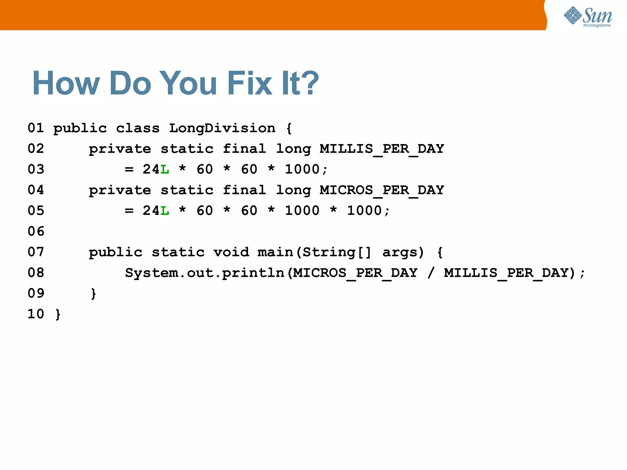 How Do You Fix It?
01 public class LongDivision {
02     private static final long MILLIS_PER_DAY
03         = 24L * 60 * 60 * 1000;
04     private static final long MICROS_PER_DAY
05         = 24L * 60 * 60 * 1000 * 1000;
06
07     public static void main(String[] args) {
08         System.out.println(MICROS_PER_DAY / MILLIS_PER_DAY);
09     }
10 }
 