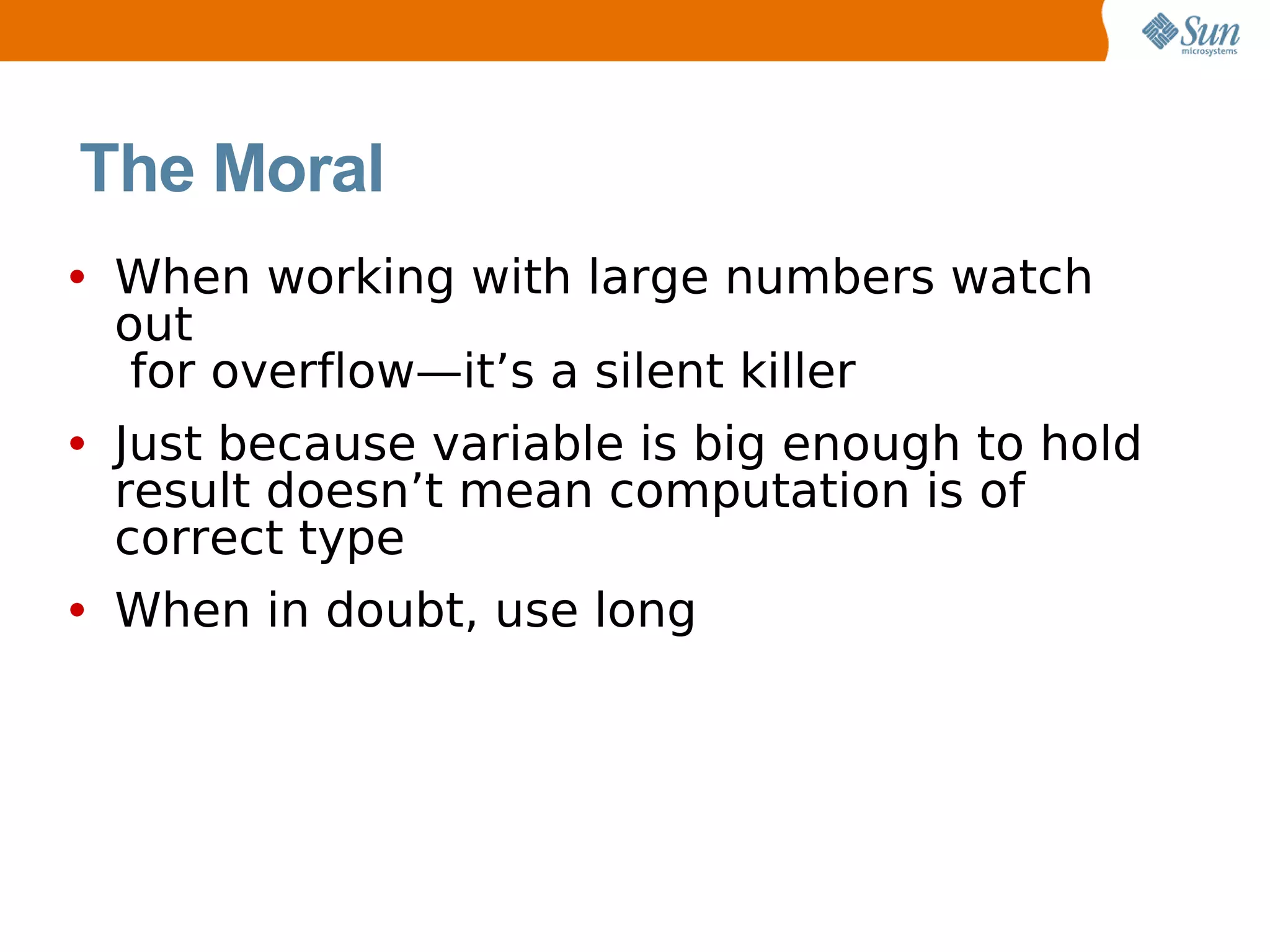 The Moral
• When working with large numbers watch
 out
  for overflow—it’s a silent killer
• Just because variable is big enough to hold
 result doesn’t mean computation is of
 correct type
• When in doubt, use long
 