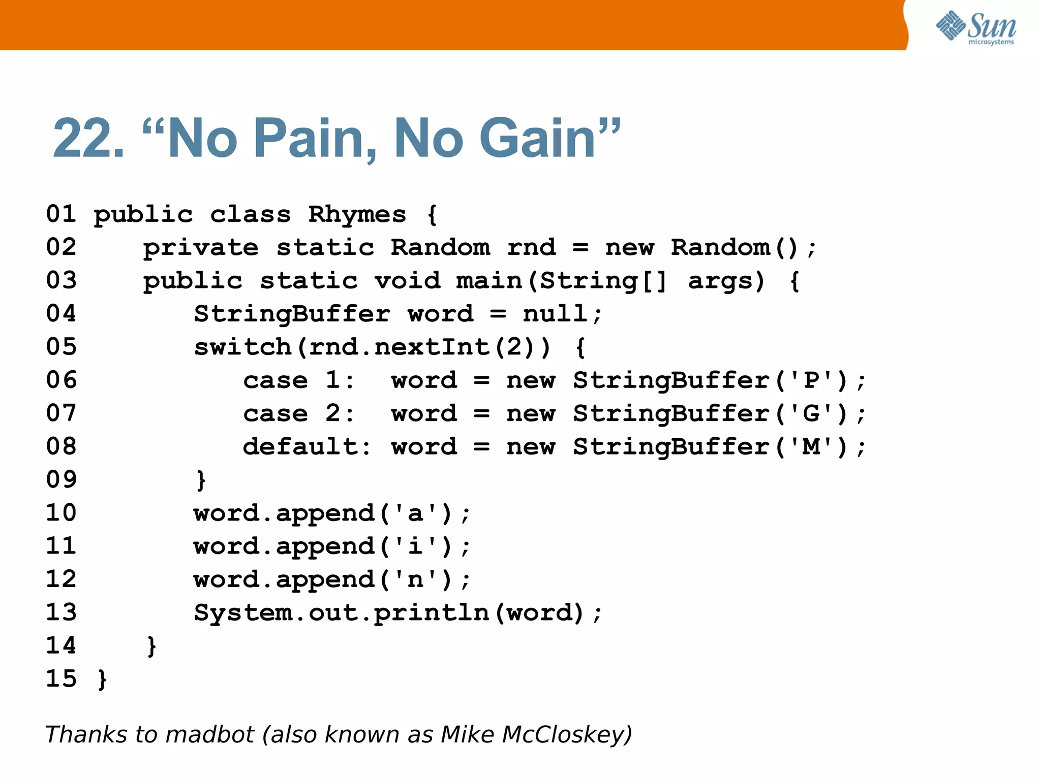 22. “No Pain, No Gain”
01 public class Rhymes {
02    private static Random rnd = new Random();
03    public static void main(String[] args) {
04       StringBuffer word = null;
05       switch(rnd.nextInt(2)) {
06          case 1: word = new StringBuffer('P');
07          case 2: word = new StringBuffer('G');
08          default: word = new StringBuffer('M');
09       }
10       word.append('a');
11       word.append('i');
12       word.append('n');
13       System.out.println(word);
14    }
15 }

Thanks to madbot (also known as Mike McCloskey)
 