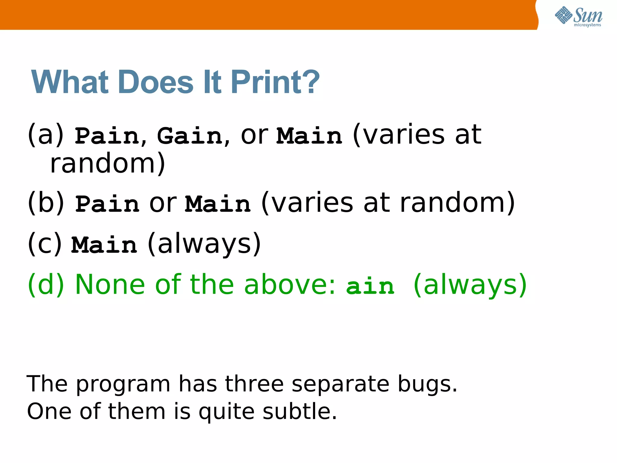 What Does It Print?
(a) Pain, Gain, or Main (varies at
  random)
(b) Pain or Main (varies at random)
(c) Main (always)
(d) None of the above: ain (always)


The program has three separate bugs.
One of them is quite subtle.
 