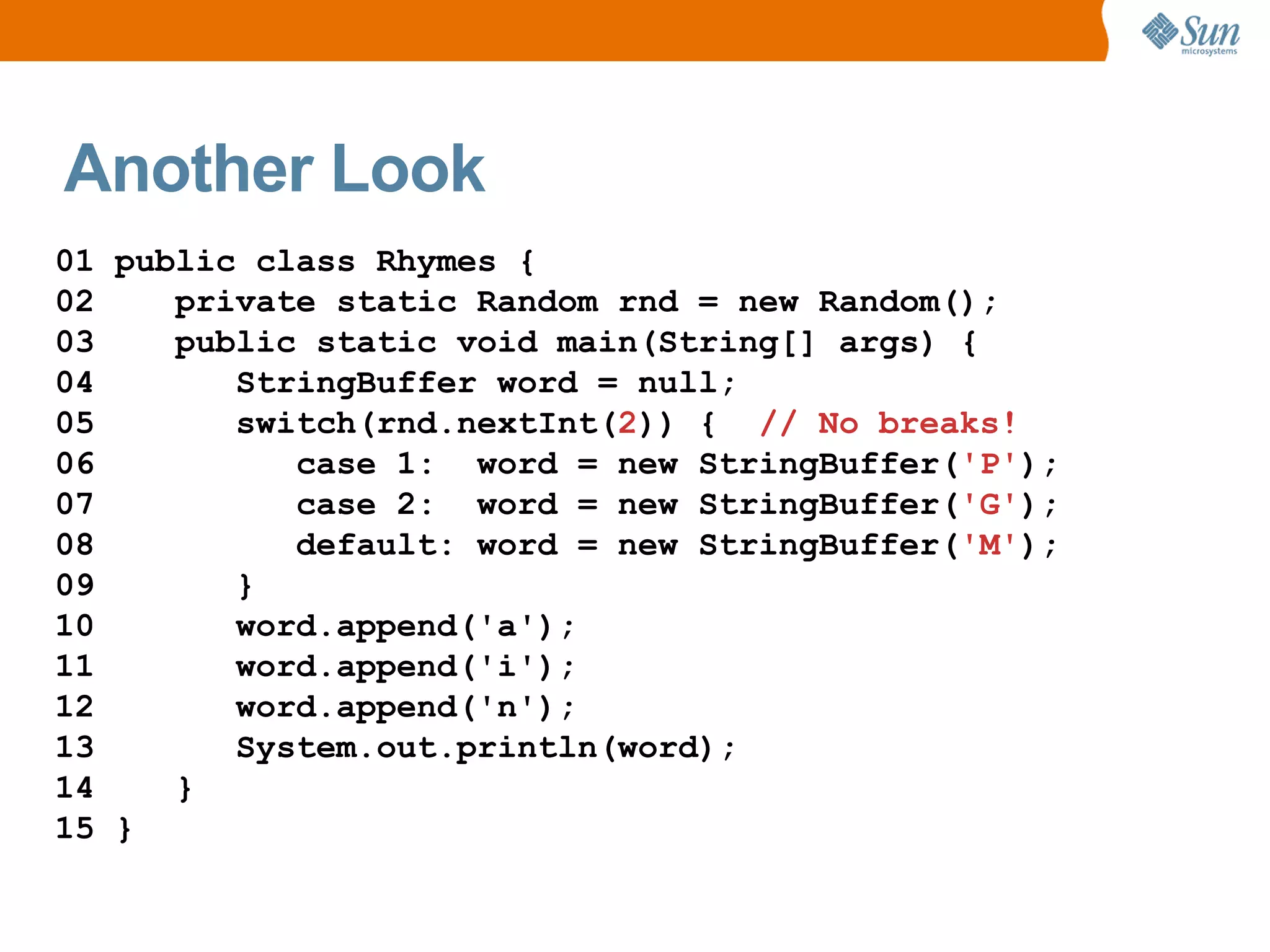 Another Look
01 public class Rhymes {
02    private static Random rnd = new Random();
03    public static void main(String[] args) {
04       StringBuffer word = null;
05       switch(rnd.nextInt(2)) { // No breaks!
06          case 1: word = new StringBuffer('P');
07          case 2: word = new StringBuffer('G');
08          default: word = new StringBuffer('M');
09       }
10       word.append('a');
11       word.append('i');
12       word.append('n');
13       System.out.println(word);
14    }
15 }
 