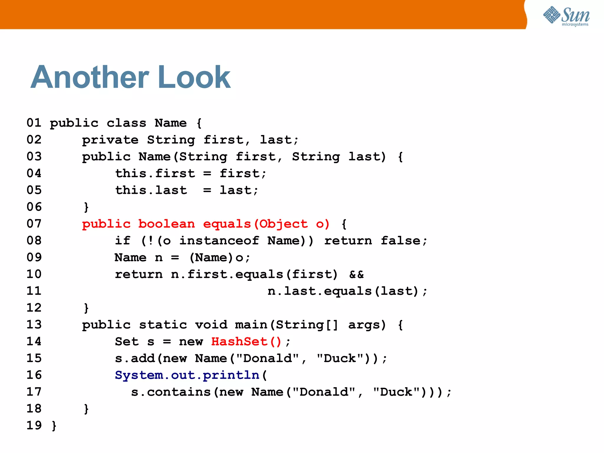 Another Look
01 public class Name {
02     private String first, last;
03     public Name(String first, String last) {
04         this.first = first;
05         this.last = last;
06     }
07     public boolean equals(Object o) {
08         if (!(o instanceof Name)) return false;
09         Name n = (Name)o;
10         return n.first.equals(first) &&
11                             n.last.equals(last);
12     }
13     public static void main(String[] args) {
14         Set s = new HashSet();
15         s.add(new Name("Donald", "Duck"));
16         System.out.println(
17           s.contains(new Name("Donald", "Duck")));
18     }
19 }
 
