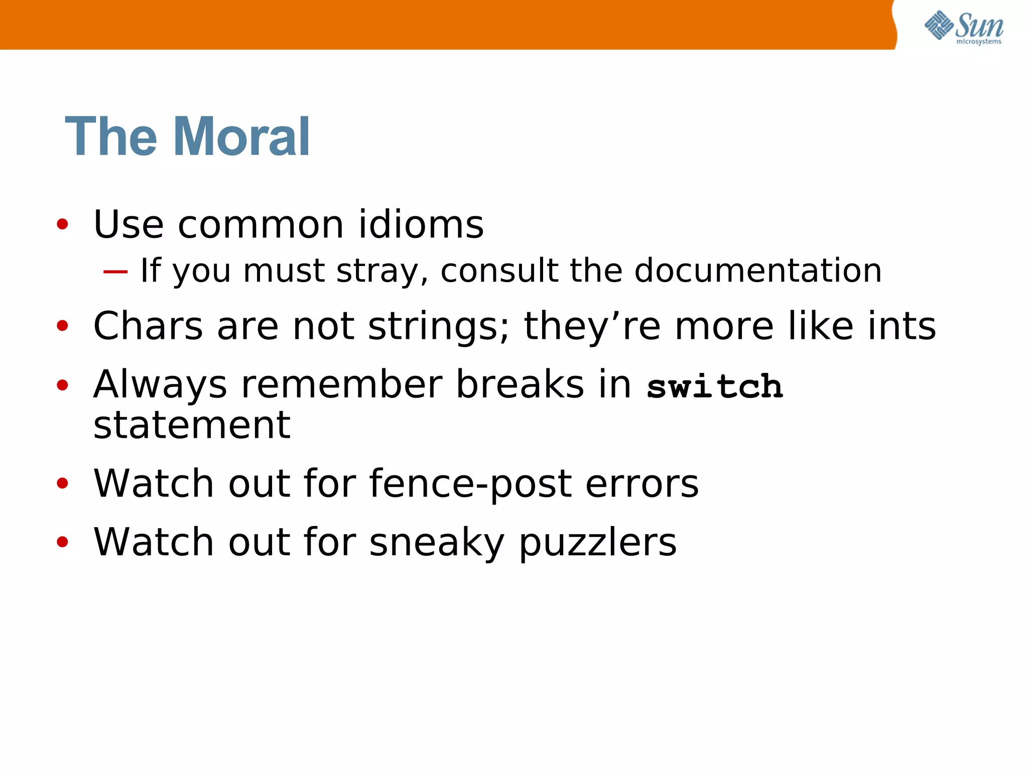 The Moral
• Use common idioms
  ─ If you must stray, consult the documentation
• Chars are not strings; they’re more like ints
• Always remember breaks in switch
  statement
• Watch out for fence-post errors
• Watch out for sneaky puzzlers
 