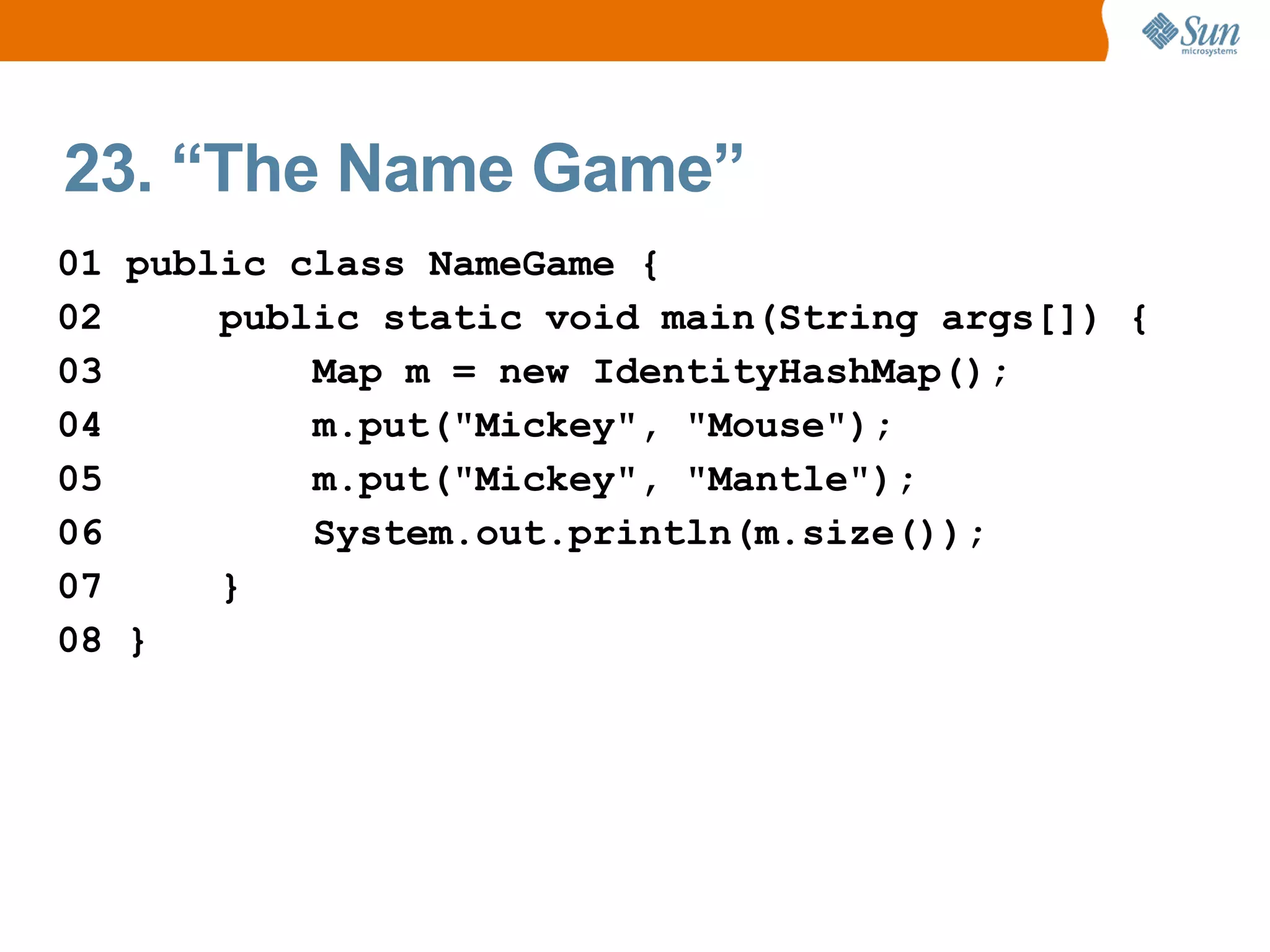 23. “The Name Game”
01 public class NameGame {
02     public static void main(String args[]) {
03         Map m = new IdentityHashMap();
04         m.put("Mickey", "Mouse");
05         m.put("Mickey", "Mantle");
06         System.out.println(m.size());
07     }
08 }
 