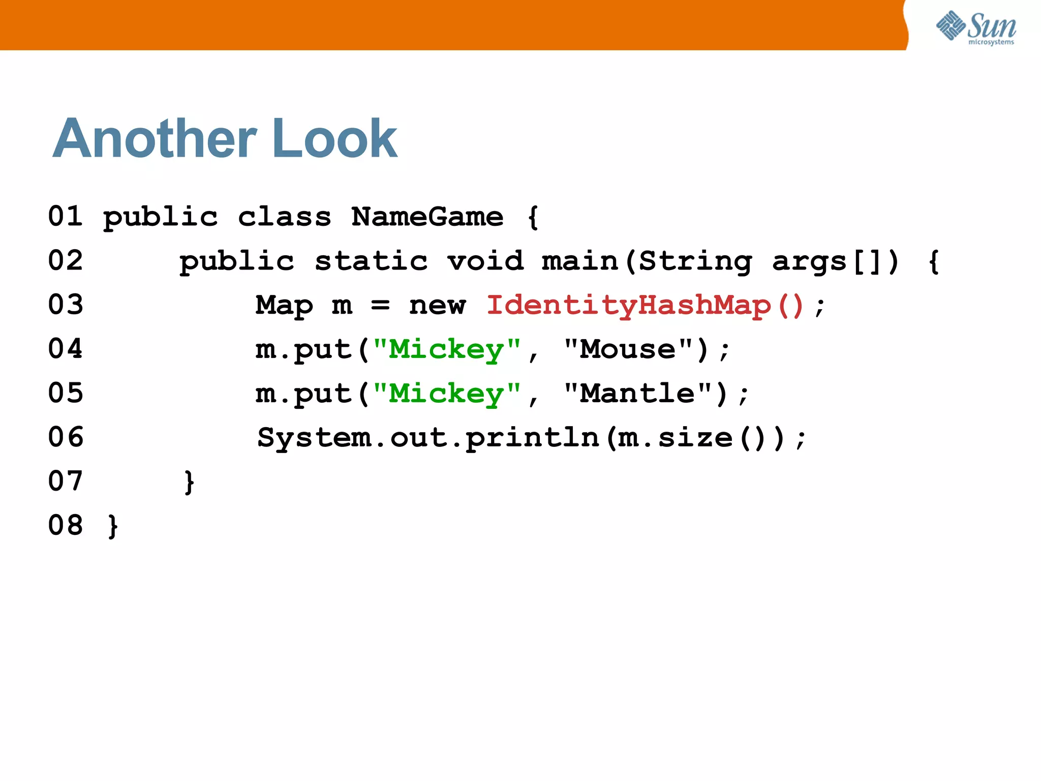 Another Look
01 public class NameGame {
02     public static void main(String args[]) {
03         Map m = new IdentityHashMap();
04         m.put("Mickey", "Mouse");
05         m.put("Mickey", "Mantle");
06         System.out.println(m.size());
07     }
08 }
 