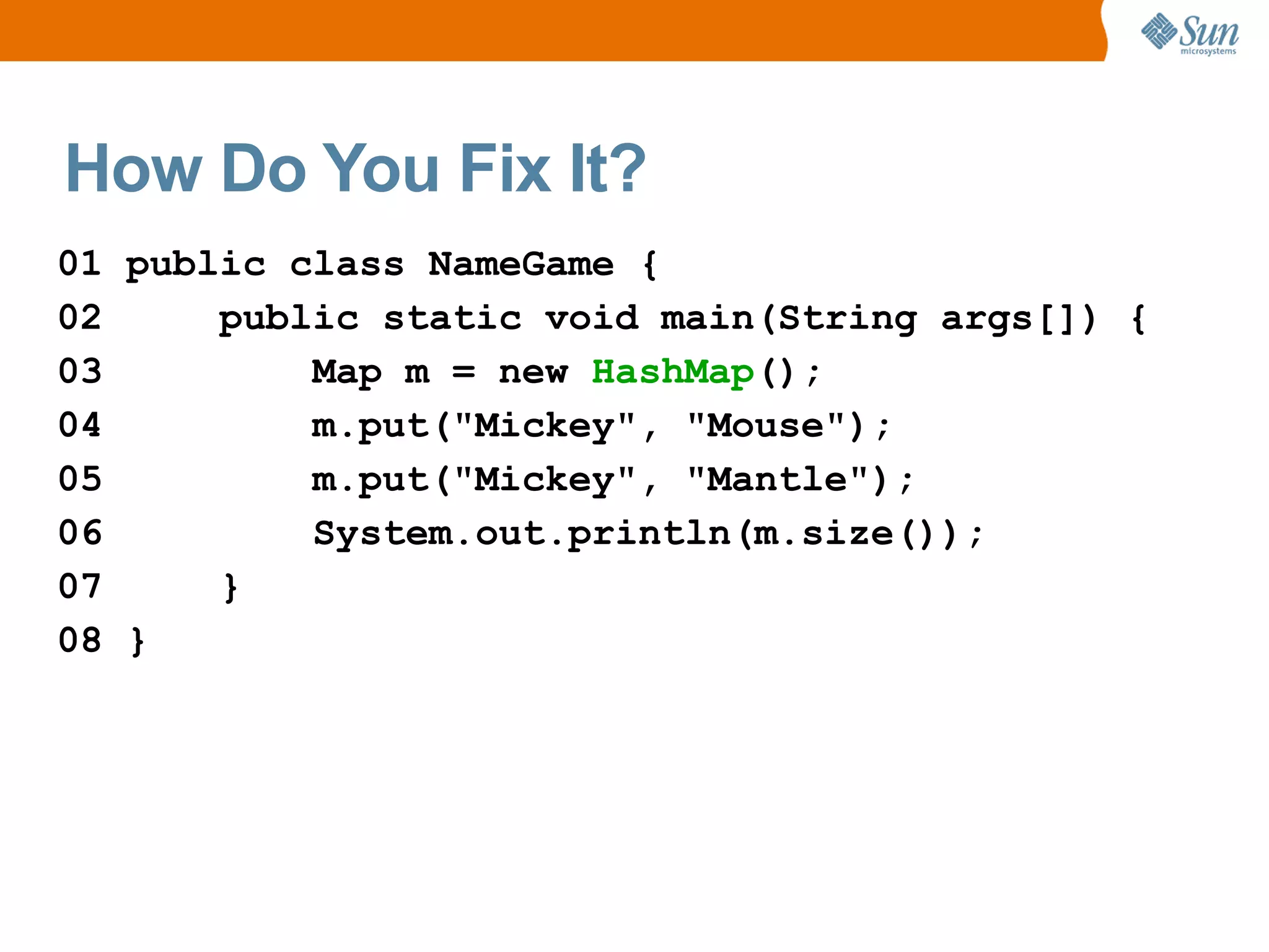 How Do You Fix It?
01 public class NameGame {
02     public static void main(String args[]) {
03         Map m = new HashMap();
04         m.put("Mickey", "Mouse");
05         m.put("Mickey", "Mantle");
06         System.out.println(m.size());
07     }
08 }
 
