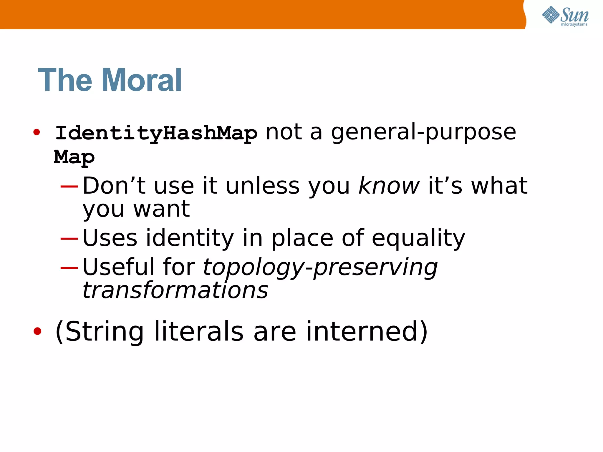 The Moral
• IdentityHashMap not a general-purpose
 Map
 ─ Don’t use it unless you know it’s what
   you want
 ─ Uses identity in place of equality
 ─ Useful for topology-preserving
   transformations
• (String literals are interned)
 