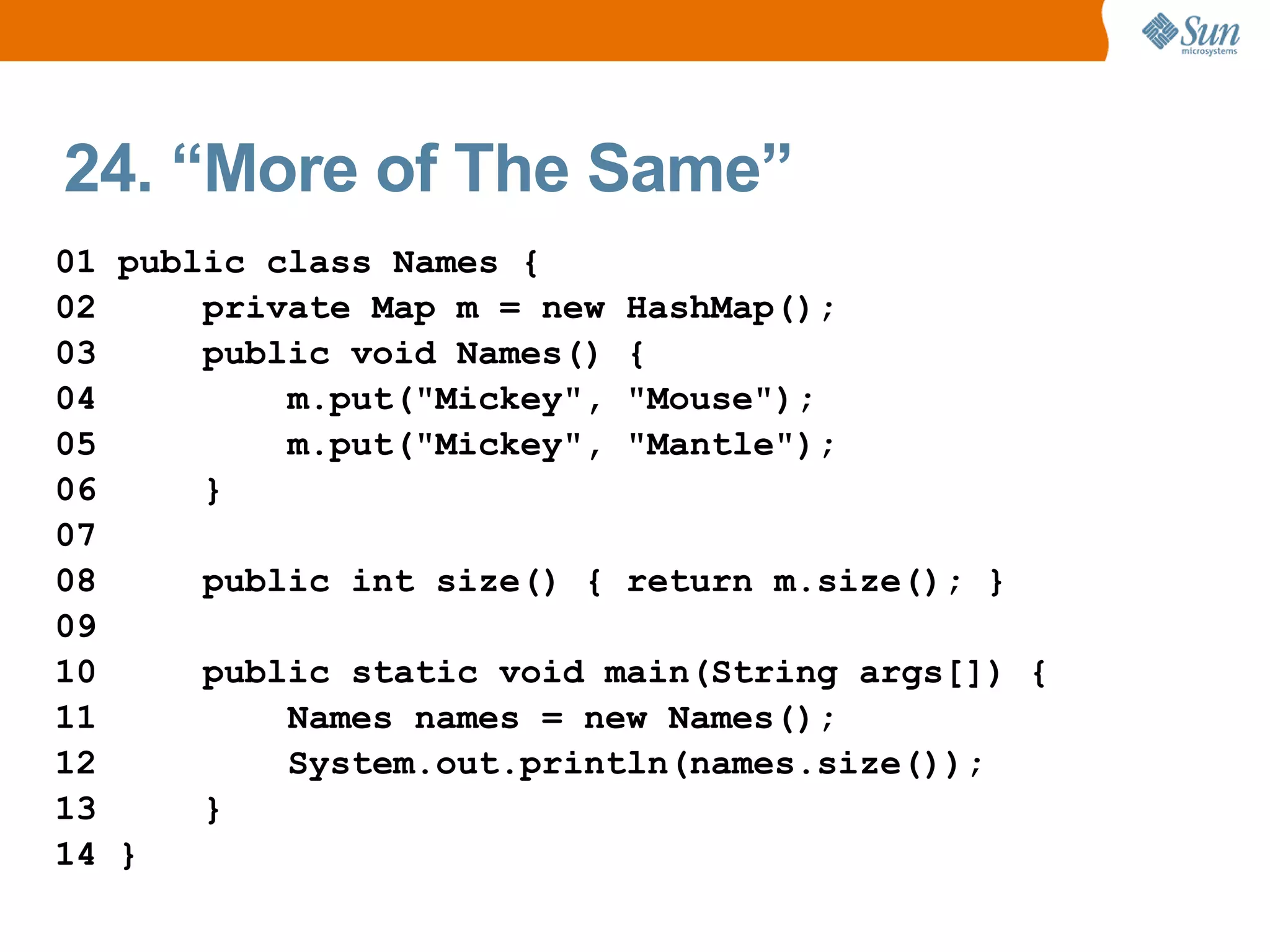 24. “More of The Same”
01 public class Names {
02     private Map m = new HashMap();
03     public void Names() {
04         m.put("Mickey", "Mouse");
05         m.put("Mickey", "Mantle");
06     }
07
08     public int size() { return m.size(); }
09
10     public static void main(String args[]) {
11         Names names = new Names();
12         System.out.println(names.size());
13     }
14 }
 
