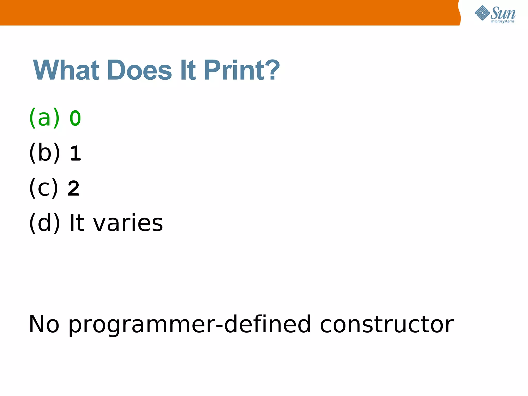 What Does It Print?
(a) 0
(b) 1
(c) 2
(d) It varies



No programmer-defined constructor
 