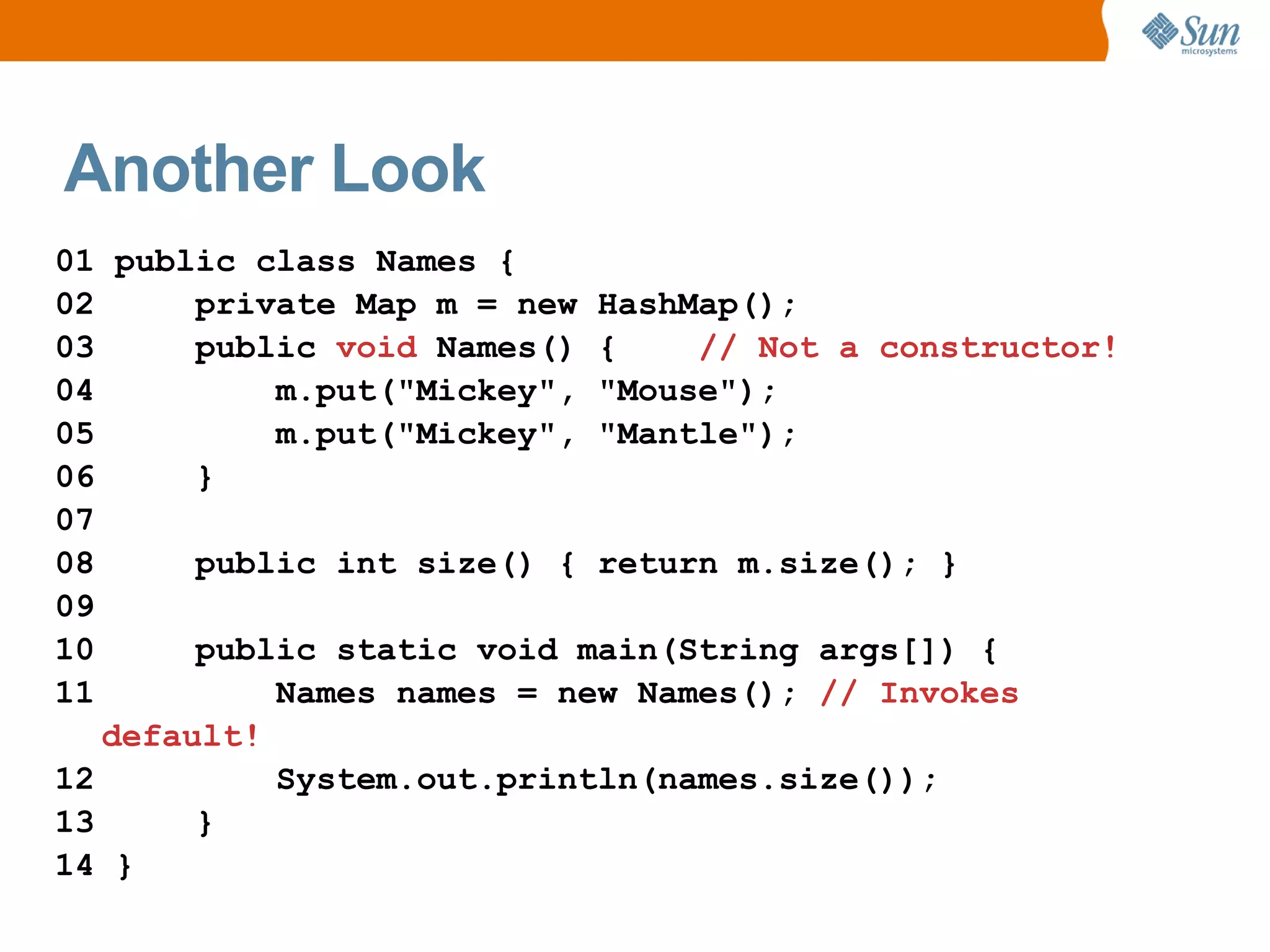 Another Look
01 public class Names {
02      private Map m = new HashMap();
03      public void Names() {    // Not a constructor!
04          m.put("Mickey", "Mouse");
05          m.put("Mickey", "Mantle");
06      }
07
08      public int size() { return m.size(); }
09
10      public static void main(String args[]) {
11          Names names = new Names(); // Invokes
   default!
12          System.out.println(names.size());
13      }
14 }
 