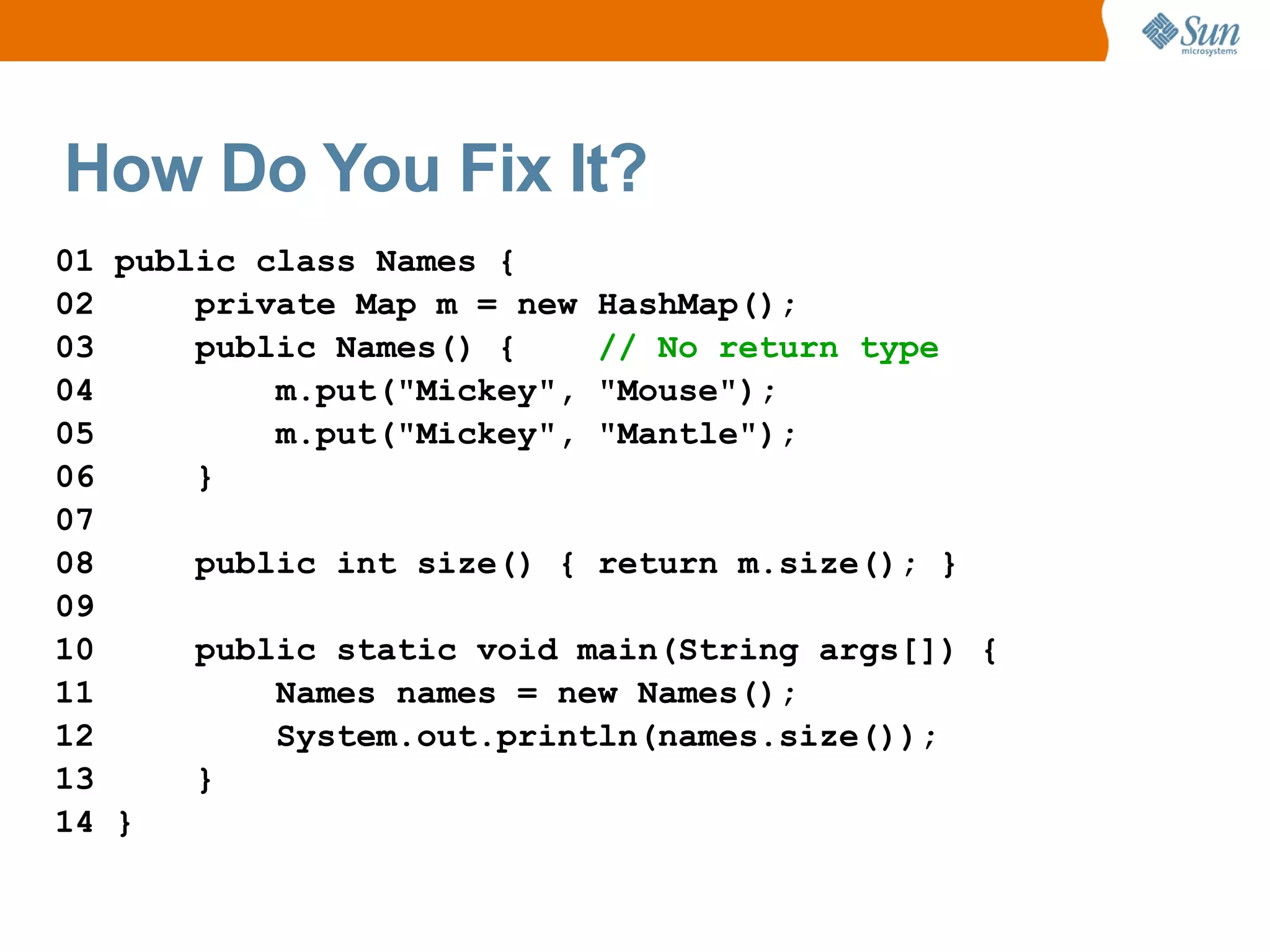 How Do You Fix It?
01 public class Names {
02     private Map m = new HashMap();
03     public Names() {    // No return type
04         m.put("Mickey", "Mouse");
05         m.put("Mickey", "Mantle");
06     }
07
08     public int size() { return m.size(); }
09
10     public static void main(String args[]) {
11         Names names = new Names();
12         System.out.println(names.size());
13     }
14 }
 