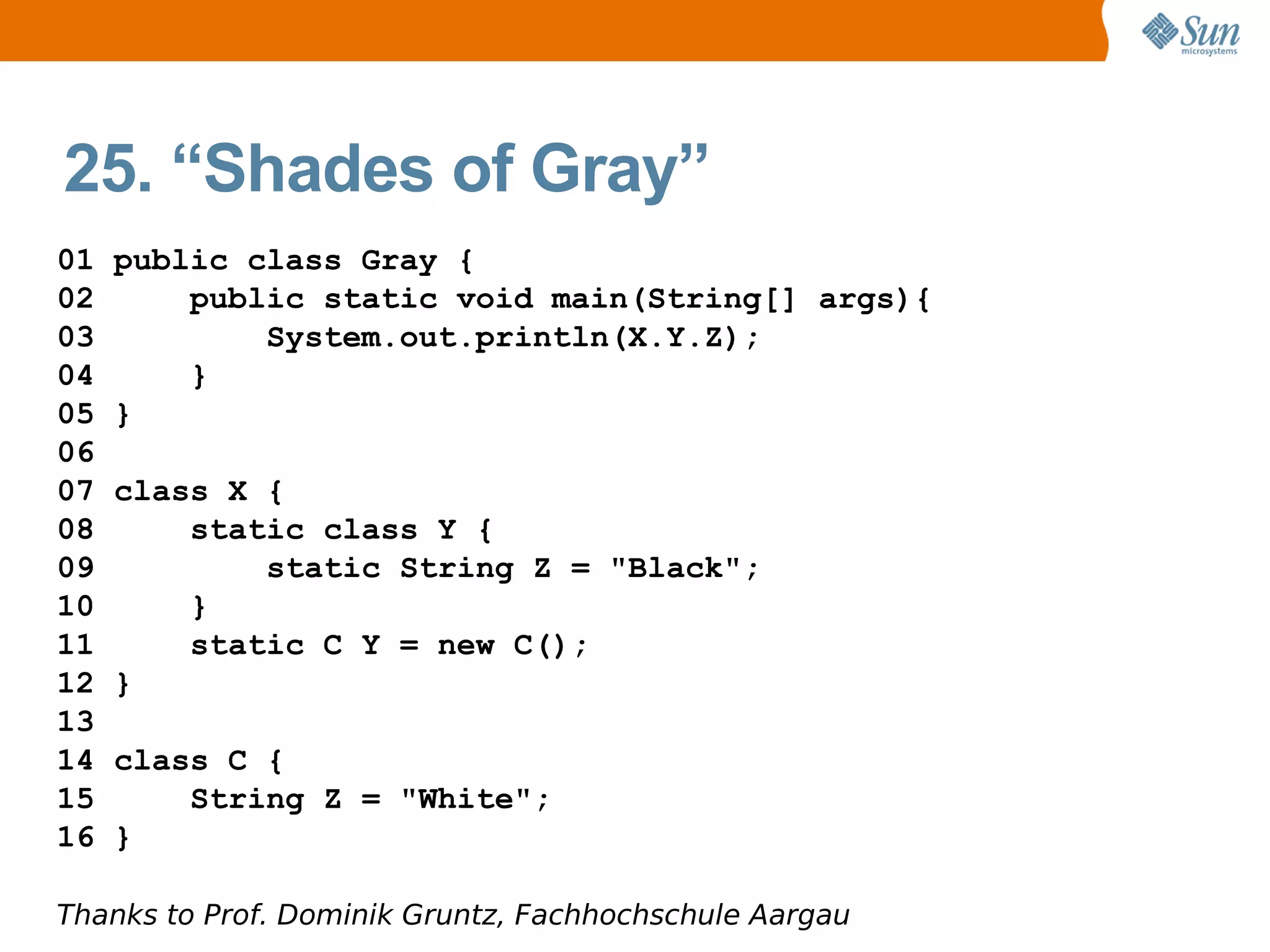 25. “Shades of Gray”
01   public class Gray {
02       public static void main(String[] args){
03           System.out.println(X.Y.Z);
04       }
05   }
06
07   class X {
08       static class Y {
09           static String Z = "Black";
10       }
11       static C Y = new C();
12   }
13
14   class C {
15       String Z = "White";
16   }

Thanks to Prof. Dominik Gruntz, Fachhochschule Aargau
 