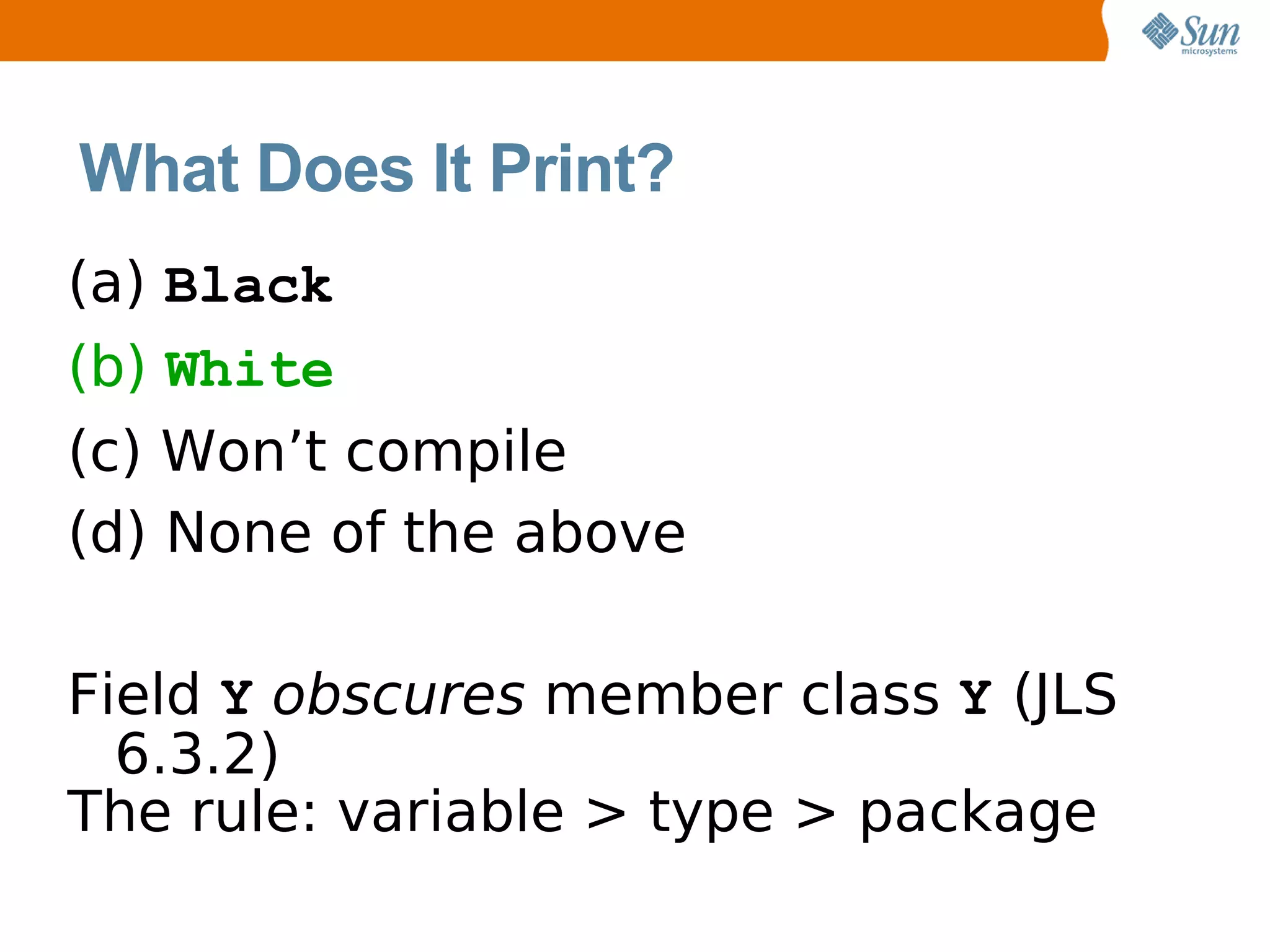 What Does It Print?
(a) Black
(b) White
(c) Won’t compile
(d) None of the above

Field Y obscures member class Y (JLS
  6.3.2)
The rule: variable > type > package
 